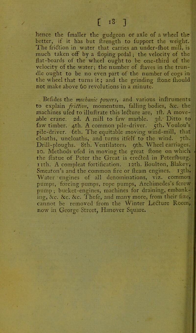 [ >8 ] hence the fmaller the gudgeon or axle of a wheel the better, if it has but ftrength to fupport the weight. The fridtion in water that carries an undcr-fhot mill, is much taken olF by a hoping pedal; the velocity of the flat-boards of the wheel ought to be one-third of the velocity of the water; the number of flavcs in the trun- dle ought to be no even part of the number of cogs in the wheel that turns it; and the grinding ftone fliould not make above 6o revolutions in a minute. Befides the mechanic powers, and various inftruments to explain fri^ion, momentum, falling bodies, &c. the machines ufed to illuftrate this lefture are, ift. A move- able crane, ad. A mill to faw marble. 3d.* Ditto to faw timber. 4th. A common pile-driver. 5th. Voulou’s pile-driver. 6th. The equitable moving wind-mill, that deaths, uncloaths, and turns itfelf to the wind. 7th. Drill-ploughs. 8th. Ventilators. 9th. Wheel carriages. 10. Methods ufed in moving the great ftone on which the ftatue of Peter the Great is ereded in Peterfburg. nth. A compleat fortification. 12th. Boulton, Blakey, Smeaton’s and the common fire or fteam engines. 13th. Water engines of all denominations, viz. common pumps, forcing pumps, rope pumps, Archimedes’s ferew pump ; bucket-engines, machines for draining, embank- ing, ^>cc. &c. &c. Thefe, and many more, from their fize, cannot be removed from the Winter Ledure Room, now in George Street, Hanover Square.