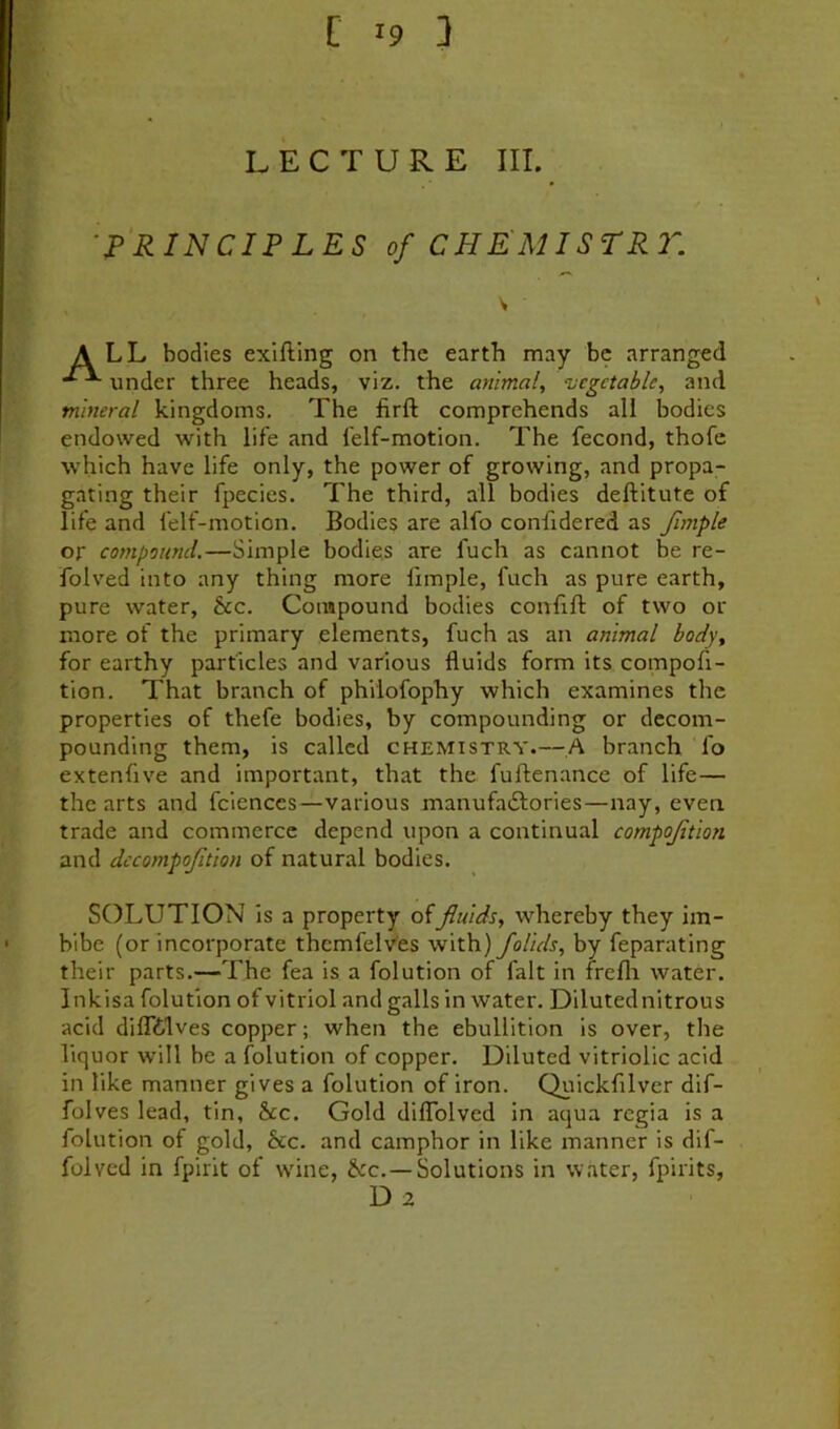 LECTURE III. -J^RINCIFLES of CHEMISTR2''. all bodies exlfling on the earth may be arranged under three heads, viz. the animal^ vegetable, and mineral kingdoms. The firft comprehends all bodies endowed with life and felf-motion. The fecond, thofc which have life only, the power of growing, and propa- gating their fpecies. The third, all bodies deftitute of life and felf-motion. Bodies are alfo confidered as fmple or compound.—Simple bodies are fuch as cannot be re- folved into any thing more fimple, fuch as pure earth, pure water, &c. Compound bodies confift of two or more of the primary elements, fuch as an animal body, for earthy particles and various fluids form its compofi- tion. That branch of philofophy which examines the properties of thefe bodies, by compounding or decom- pounding them, is called chemistry.—,A branch fo extenfive and important, that the fuftenance of life— the arts and fciences—various manufaiSlories—nay, even trade and commerce depend upon a continual compojition and dccompofition of natural bodies. SOLUTION is a property offluids, whereby they im- bibe (or incorporate thcmfelv'es with) Jolids, by feparating their parts.—The fea is a folution of fait in frefli water. Inkisa folution of vitriol and galls in water. Diluted nitrous acid dilTtlves copper; when the ebullition is over, the liquor will be a folution of copper. Diluted vitriolic acid in like manner gives a folution of iron. Quickfilver dif- folves lead, tin, &c. Gold diflblved in aqua regia is a folution of gold, &c. and camphor in like manner is dif- folvcd in fpirit of wine, &c.—Solutions in water, fpirits, D 2