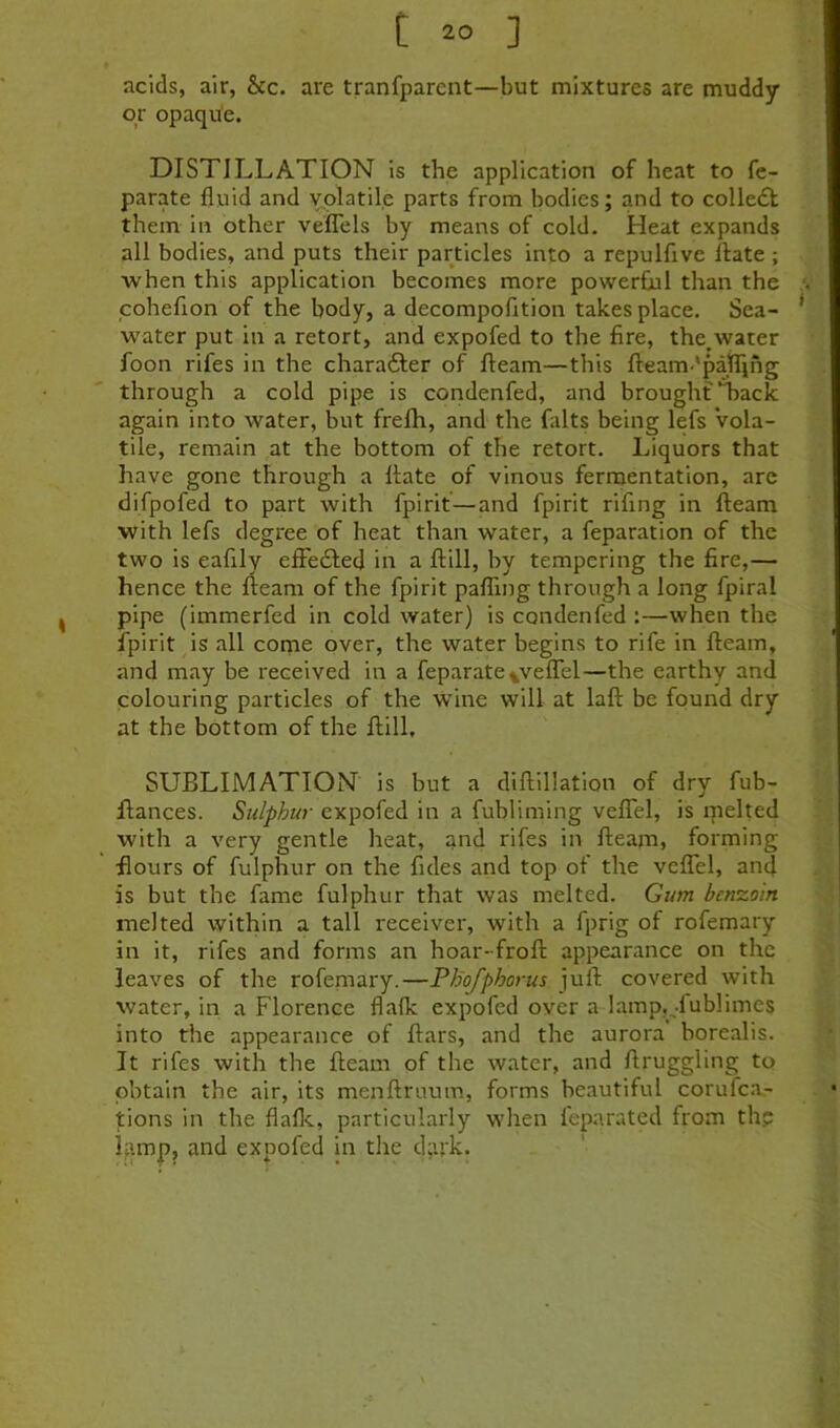 acids, air, &c. are tranfparcnt—but mixtures are muddy or opaque. DISTILLATION is the application of heat to fe- parate fluid and volatile parts from bodies; and to colledl them in other vefTels by means of cold. Heat expands all bodies, and puts their particles into a repulfive ftate ; when this application becomes more powerfjal than the coheflon of the body, a decompofition takes place. Sea- water put in a retort, and expofed to the fire, the,water foon rifes in the charafter of fleam—this fleam-'paflihg through a cold pipe is condenfed, and brought Tack again into water, but frelh, and the fiilts being lefs vola- tile, remain at the bottom of the retort. Liquors that have gone through a flate of vinous fermentation, are difpofed to part with fpirit—and fpirit rifing in fleam with lefs degree of heat than water, a feparation of the two is eafily efFedled in a flill, by tempering the fire,— hence the fleam of the fpirit pafTing through a long fpiral pipe (immerfed in cold water) is condenfed :—when the fpirit is all come over, the water begins to rife in fleam, and may be received in a feparate^veflTel—the earthy and colouring particles of the wine will at lafl be found dry at the bottom of the flill. SUBLIMATION is but a diflillation of dry fub- flances. Sulphur expofed in a fubliming veflTel, is melted with a very gentle heat, anfl rifes in fleam, forming flours of fulphur on the fides and top of the vefTel, and is but the fame fulphur that was melted. Gum benzoin melted within a tall receiver, with a fprig of rofemary in it, rifes and forms an hoar-frofl appearance on the leaves of the rofemary.—PBofphorus juft covered with water, in a Florence flaflc expofed over a lamp,,.lublimes into the appearance of ftars, and the aurora borealis. It rifes with the fleam of the water, and flruggling to obtain the air, its menftruum, forms beautiful corufca- jtions in the flaflc, particularly when feparated from th? lamp, and expofed in the d;u'k.