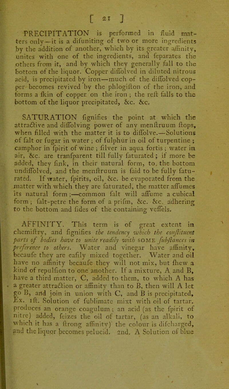 PRECIPITATION is performed in fmid mat- ters only —it is a difuniting of two or more ingredients by the addition of another, which by its greater :\ffinity, unites with one of the ingredients, and feparates the .others from it, and by which they generally fall to the bottom of the liquor. Copper diffolved in diluted nitrous acid, is precipitated by iron—much of the diffolved cop- per-becomes revived by the phlogifton of the iron, and forms a fkin of copper, on the iron ; the reff falls to the bottom of the liquor precipitated, &c. he. SATURATION fignifies the point at which the ^ttradfive and diffolving power of any menftruum flops, when filled with the matter it is to diffolve.—Solutions of fait or fugar in water ; of fulphur in oil of turpentine ; camphor in fpirit of wine ; filver in aqua fortis ; water in air, &c. are tranfparcnt till fully faturated; if more be added, they fink, in their natural form, to. the bottom undiffolved, and the menftruum is faid to be fully fatu- rated. If water, fpirits, oil, he. be evaporated from the matter with which they are faturated, the matter affumes its natural form ;—common fait will affume a cubical form ; falt-petre the form of a prifm, he. he. adhering to the bottom and Tides of the containing veffels. AFFINITY. This term is of great extent in chemiftry, and fignifies the tendency zuhich the conjlkucnt parts of bodies have to unite readily with some fubjianccs in preference to others. Water and vinegar have affinity, becaufe they are eafily mixed together. Water and oil have no affinity becaufe they will not mix, but fliew a kind of repulfion to one another. If a mixture, A and B, have a third matter, C, added to them, to which A has ♦ a greater attradlion or affinity than to B, then will A let go B, and join in union with C, and B is precipitated. Ex. ill. Solution of fuhlimate mixt with oil of tartar, produces an orange coagulum ; an acid (as the fpirit of nitre) added, feizes the oil of tartar, (as an alkali, to which it has a flrong affinitv) the colour is difeharged, f?nd the liquor jiecomes pelucid. 2nd. A Solution of blue