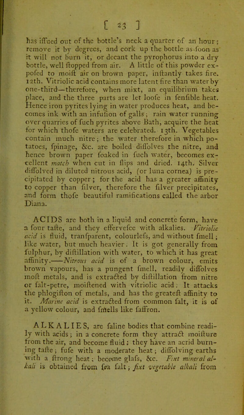 [ ^3 ] has IfTued out of the bottle’s neck a quarter of an hour; remove it by degrees, and cork up the bottle as-l'oon as it will not burn it, or decant the pyrophorus into a dry bottle, well flopped from air. A little of this powder ex- pofcd to moifl air on brown paper, inftantly takes fire. 12th. Vitriolic acid contains more latent fire than water by one-third—therefore, when mixt, an equilibrium takes place, and the three parts are let loofe in fenfible heat. Hence iron pyrites lying in water produces heat, and be- comes ink with an infufion of galls ; rain water running over quarries of fuch pyrites above Bath, acquire the heat for which thofe waters are celebrated. 13th. Vegetables contain much nitre; the water therefore in which po- tatoes, fpinage, &c. are boiled diflblves the nitre, and hence brown paper foaked in fuch water, becomes ex- cellent match when cut in flips and dried. 14th. Silver dilTolved in diluted nitrous acid, (or luna cornea) is pre- cipitated by copper; for the acid has a greater affinity to copper than filver, therefore the filver precipitates, and form thofe beautiful ramifications called the arbor Diana. ACIDS arc both in a liquid and concrete form, have n four tafte, and they effervefce with alkalies. Vitriolic acid is fluid, tranfparent, colourlefs, and without fmell; like water, but much heavier. It is got generally from fulphur, by diftillation with water, to which it has great affinity. Nitrous acid is of a brown colour, emits brown vapours, has a pungent fmell, readily difTolves inoft metals, and is extrafted by diftillation from nitre or falt-petre, moiftened with vitriolic acid. It attacks the phlogifton of metals, and has the greateft affinity to it. Marine acid is extradled from common fait, it is of a yellow colour, and frhells like faffron. ALKALIES, are faline bodies that combine readi- ly with acids; in a concrete form they attradl moifture from the air, and become fluid ; they have an acrid burn- ing tafte ; fufe with a moderate heat; diffolving earths with a ftrong heat; become glafs, &c. Fixt mineral al- kali is obtained from fea fait; fixt vegetable alkali from