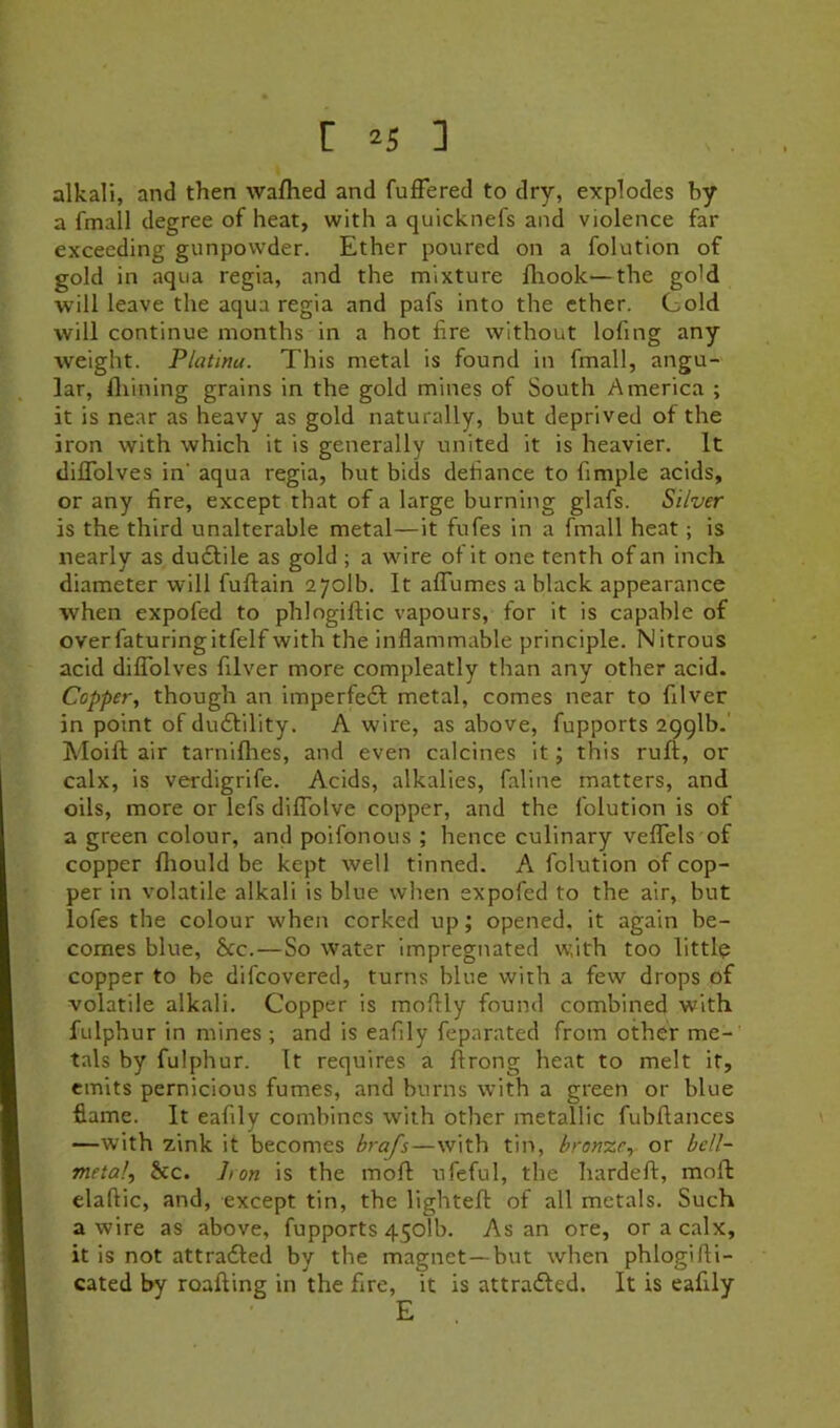 alkali, and then walked and fuffered to dry, explodes by a fmall degree of heat, with a quicknefs and violence far exceeding gunpowder. Ether poured on a folution of gold in aqua regia, and the mixture lliook—the go'd will leave the aqua regia and pafs into the ether. Cold will continue months in a hot fire without lofing any weight. Platina. This metal is found in fmall, angu- lar, Alining grains in the gold mines of South America ; it is near as heavy as gold naturally, but deprived of the iron with which it is generally united it is heavier. It dilTolves in’ aqua regia, but bids defiance to fimple acids, or any fire, except rhat of a large burning glafs. Silver is the third unalterable metal—it fufes in a fmall heat; is nearly as duflile as gold ; a wire of it one tenth of an inch diameter will fuftain 2701b. It affumes a black appearance when expofed to phlngifiiic vapours, for it is capable of overfaturingitfelf with the inflammable principle. Nitrous acid dilTolves filver more compleatly than any other acid. Copper, though an imperfeft metal, comes near to filver in point of dudlility. A wire, as above, fupports 2991b. Moift air tarniflies, and even calcines it; this ruli, or calx, is verdigrife. Acids, alkalies, faline matters, and oils, more or lefs dilTolve copper, and the folution is of a green colour, and poifonous ; hence culinary velTels of copper fliould be kept well tinned. A folution of cop- per in volatile alkali is blue when expofed to the air, but lofes the colour when corked up; opened, it again be- comes blue, 8cc.—So water Impregnated with too littlp copper to be difcovered, turns blue with a few drops of volatile alkali. Copper is moflly found combined with fulphur in mines ; and is eafily feparated from other me- tals by fulphur. It requires a firong heat to melt it, emits pernicious fumes, and burns with a green or blue flame. It eafily combines with other metallic fubflances —with zink it becomes brafs—with tin, bronze, or bell- metal, &c. Iron is the mofl: ufeful, the hardeft, moll: elaflic, and, except tin, the lighteft of all metals. Such a wire as above, fupports 450Tb. As an ore, or a calx, it is not attradled by the magnet—but when phlogirti- cated by roafting in the fire, it is attra£led. It is eafily