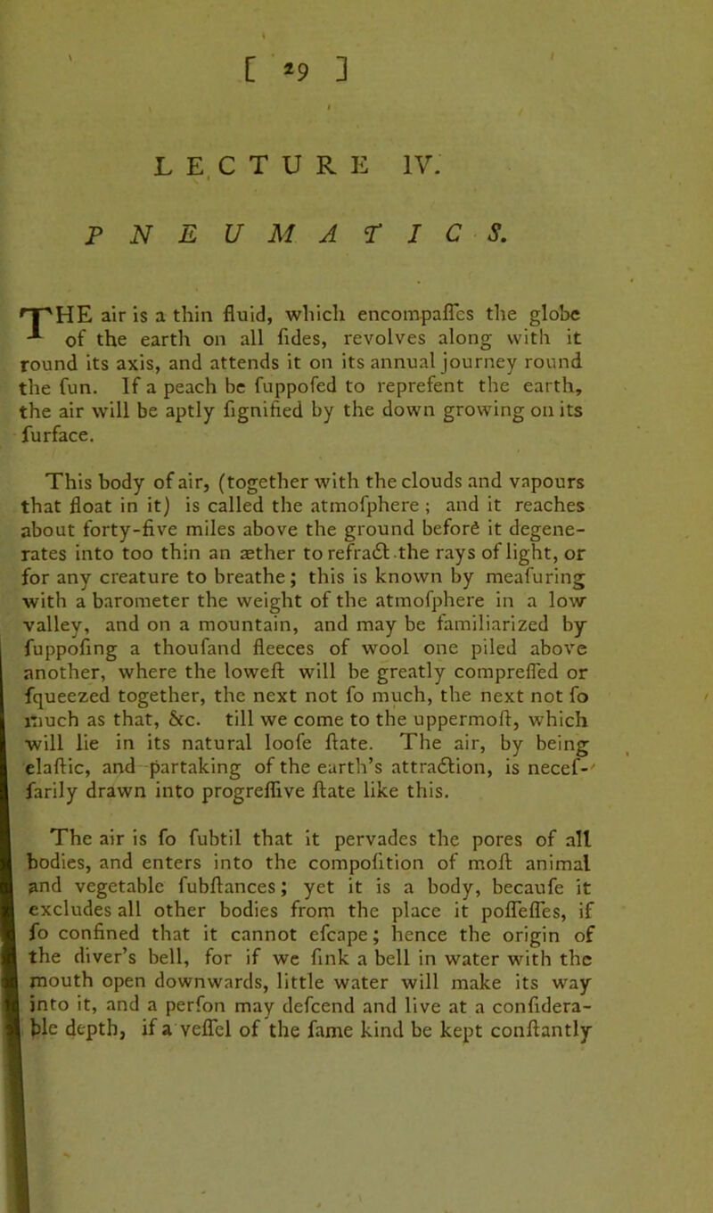 [ *9 ] L E. C T U R E IV. PNEUMATICS. HE air is a thin fluid, which encompalTes the globe of the earth on all fides, revolves along with it round its axis, and attends it on its annual journey round the fun. If a peach be fuppofed to reprefent the earth, the air will be aptly flgnified by the down growing on its fur face. This body of air, (together with the clouds and vapours that float in it) is called the atmofphere ; and it reaches about forty-five miles above the ground beford it degene- rates into too thin an aether to refradl the rays of light, or for any creature to breathe; this is known by meafuring with a barometer the weight of the atmofphere in a low valley, and on a mountain, and may be familiarized by fuppofing a thoufand fleeces of wool one piled above another, where the lowefl; will be greatly comprefled or fqueezed together, the next not fo much, the next not fo jtiuch as that, &c. till we come to the uppermoft, which will lie in its natural loofe ftate. The air, by being elaftic, and partaking of the earth’s attradfion, is necef-' farily drawn into progreflive ftate like this. The air is fo fubtil that it pervades the pores of all bodies, and enters into the compofition of moft animal and vegetable fubftances; yet it is a body, becaufe it excludes all other bodies from the place it poiTefles, if fo confined that it cannot efcape; hence the origin of I the diver’s bell, for if we fink a bell in water with the mouth open downwards, little water will make its way 1 into it, and a perfon may defeend and live at a confidera- I ble depth, ifa veflTel of the fame kind be kept conftantly