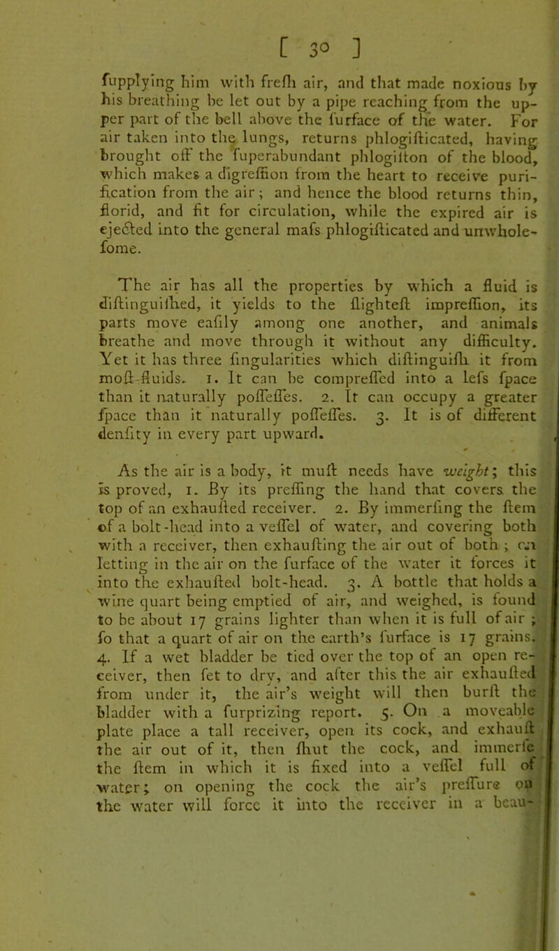 [30 ] fupplying him with frefli air, and that made noxious hy his breathing be let out by a pipe reaching from the up- per part of the bell above the furface of the water. For air taken into the lungs, returns phlogifticated, having brought off the Tuperabundant phlogilton of the blood, which makes a digreffion from the heart to receive puri- fication from the air; and hence the blood returns thin, florid, and fit for circulation, while the expired air is ejedfed into the general mafs phlogifticated and unwhole- fome. The air has all the properties by which a fluid is diftinguillied, it yields to the flighteft imprefflon, its parts move eafily among one another, and animals breathe and move through it without any difficulty. Yet it has three fingularities which diftinguifh it from moft-fluids. I. It can be compreflTed into a lefs fpace than it naturally polTefTes. 2. It can occupy a greater fpace than it naturally pofTefTes. 3. It is of different denfity in every part upward. As the air is a body, it muff: needs have ’weight \ this is proved, i. By its prefling the hand that covers the top of an exhaufted receiver. 2. By immerfing the ftem ©f a bolt-head into a veffel of water, and covering both with a receiver, then exhaufting the air out of both ; c.n letting in the air on the furface of the water it forces it into the exhaufted bolt-head. 3. A battle that holds a wine quart being emptied of air, and weighed, is found to be about 17 grains lighter than when it is full of air ; fo that a quart of air on the earth’s furface is 17 grains. 4. If a wet bladder be tied over the top of an open re- ceiver, then fet to dry, and alter this the air exhaufted from under it, the air’s weight will then burft the bladder with a furprizing report. 5. On a moveable plate place a tall receiver, open its cock, and exhauft the air out of it, then ftiut the cock, and immerle the ftem in which it is fixed into a veffel full of water; on opening the cock the air’s preffure ou the water will force it into the receiver in a beau-