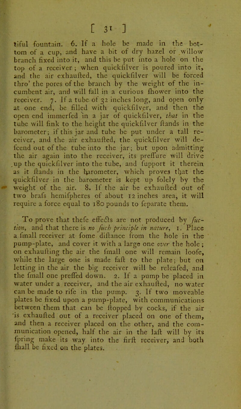 tiful fountain. 6. If a hole be made in the bot- tom of a cup, and have a bit of dry hazel or .willow branch fixed into it, and this be put into a hole on the top of a receiver ; when quickfilver is poured into it, and the air exhaufted, the quickfilver will be forced thro’ the pores of the branch by the weight of the in- cumbent air, and will fall in a curious fliower into the receiver. 7. if a tube of 32 inches long, and open only at one end, be filled with quickfilv.er, and then the open end immerfed in a jar of quickfilver, that in the tube will fink to the height the quickfilver ftands in the barometer; if this jar and tube be put under a tall re- ceiver, and the air exhaufted, the quickfilver will de- fcend out of the tube into the jar; but upon admitting the air again into the receiver, its prelTure will drive .up the quickfilver into the tube, and fupport it therein as it ftands in the barometer, which proves that the quickfilver in the barometer is kept up folely by the weight of the air. 8. If the air be exhaufted out of two brafs hemifpheres of about 12 inches area, it will require a force equal to 180 pounds to feparate them. To prove that thefe effe£ls are not produced by fuc- iion^ and that there is no fuch principle in nature, i. Place a finall receiver at fome diftance from the hole in the ‘ pump-plate, and cover it with a large one over the hole; on exhaufting the air the fmall one will remain loofe, while the large one is made faft to the plate; but on letting in the air the big receiver will be releafed, and the fmall one prefled down. 2. If a pump be placed in water under a receiver, and the air exhaufted, no water can be made to rife in the pump. 3. If two moveable plates be fixed upon a pump-plate, with communications between them that can be ftopped by cocks, if the air 'is exhaufted out of a receiver placed on one of them, and then a receiver placed on the other, and the com- munication opened, half the air in the laft will by its fpring make its way into the fir ft receiver, and both fliall be fixed ou the plates.