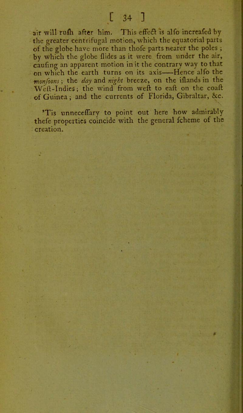 % air will rufh after him. This efFc6t is alfo increafed by the greater centrifugal motion, which the equatorial parts of the globe have more than thofe parts nearer the poles ; by which the globe Aides as it were from under the air, caufing an apparent motion in it the contrary way to that on which the earth turns on its axis Hence alfo the ■monfoons; the day and night breeze, on the iAands in the WeA-Indies; the wind from weft to eaft on the coaft of Guinea; and the currents of Florida, Gibraltar, &c. ’TIs unncceffary to point out here how admirably thefe properties coincide with the general fcheme of the creation.