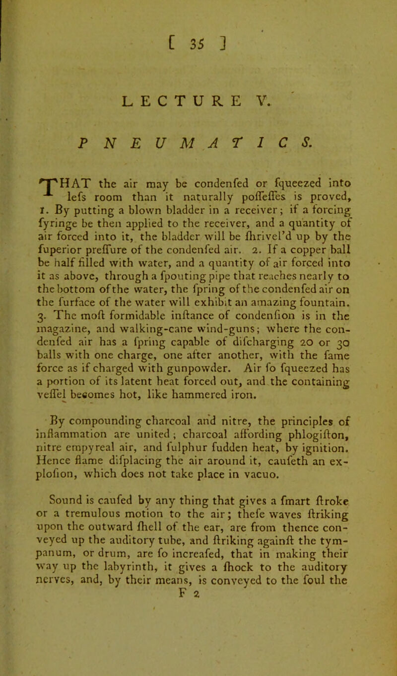 LECTURE V. PNEUMATICS. 'T'HAT the air may be condenfed or fqueezed into lefs room than it naturally pofleffes is proved, I. By putting a blown bladder in a receiver; if a forcing fyringe be then applied to the receiver, and a quantity of air forced into it, the bladder will be flirivel’d up by the fuperior preflure of the condenfed air. 2. If a copper ball be half filled with water, and a quantity of air forced Into it as above, through a fpoutingpipe that reaches nearly to the bottom of the water, the fpring of the condenfed air on the furface of the water will exhibit an amazing fountain. 3. The mofl formidable inftance of condenfion is in the magazine, and walking-cane wind-guns; where the con- denfed air has a fpring capable of difcharging 20 or 30 balls with one charge, one after another, with the fame force as if charged with gunpowder. Air fo fqueezed has a portion of its latent heat forced out, and the containing velTel besomes hot, like hammered iron. By compounding charcoal and nitre, the principles of inflammation are united; charcoal affording phlogifton, nitre empyreal air, and fulphur fuddcn heat, by ignition. Hence flame dlfplacing the air around it, caufeth an ex- plofion, which does not take place in vacuo. Sound is caufed by any thing that gives a fmart Broke or a tremulous motion to the air; thefe waves ftriking upon the outward fhell of the ear, are from thence con- veyed up the auditory tube, and ftriking againft the tym- panum, or drum, are fo increafed, that in making their way up the labyrinth, it gives a fhock to the auditory nerves, and, by their means, is conveyed to the foul the