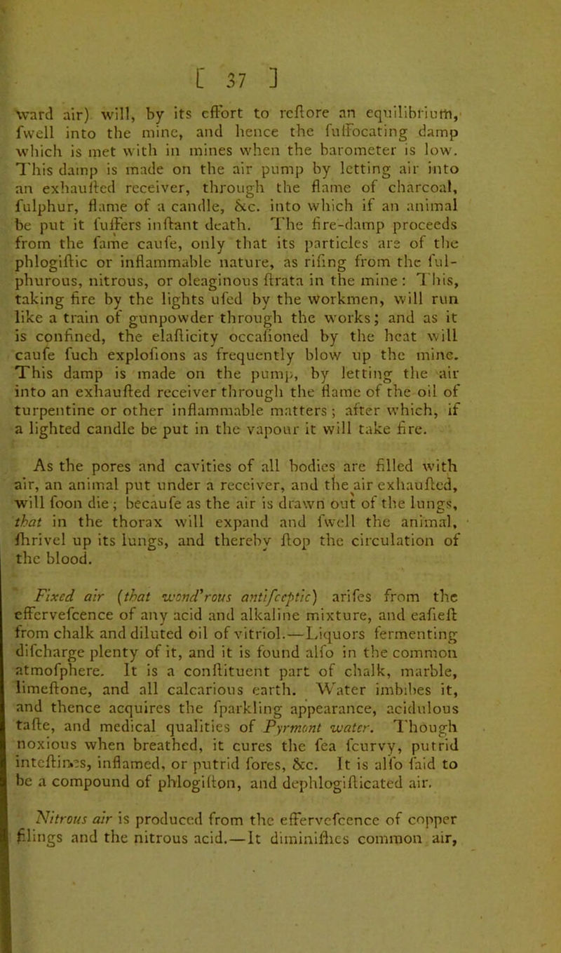 \vard air) will, by its cfFort to rcftore an equilibrium, fvvcll into the mine, and hence the fulFocating damp which is met with in mines when the barometer is low. This damp is made on the air pump by letting air into an exhauiled receiver, through the flame of charcoal, fulphur, flame of a candle, &c. into which if an animal be put it fullers inflrant death. The fire-damp proceeds from the fame caufe, only that its particles are of the phlogiflic or inflammable nature, as rifing from the ful- phurous, nitrous, or oleaginous ftrata in the mine : This, taking fire by the lights ufed by the workmen, will run like a train of gunpowder through the works; and as it is confined, the elafticity occafioned by the heat will caufe fuch explofions as frequently blow up the mine. This damp is made on the pump, by letting the air into an exhaufted receiver through the flame of the oil of turpentine or other inflammable matters ; after which, if a lighted candle be put in the vapour it will take fire. As the pores and cavities of all bodies are filled with air, an animal put under a receiver, and tfie air exhaufted, will foon die ; becaufe as the air is drawn out of the lungs, that in the thorax w'ill expand and fwcll the animal, fhrivel up its lungs, and thereby flop the circulation of the blood. Fixed air {that ivend'rout antifceptic) arifes from the effcrvefcence of any acid and alkaline mixture, and eafieft from chalk and diluted oil of vitriol.—laquors fermenting difeharge plenty of it, and it is found alfo in the common atmofphere. It is a conftituent part of chalk, marble, limeftone, and all calcarious earth. Water imbibes it, and thence acquires the fparkling appearance, acidulous tafte, and medical qualities of Fyrmont water. Though noxious when breathed, it cures the fea feurvy, putrid inteftii'ies, inflamed, or putrid fores, &c. It is alfo faid to be a compound of phlogifton, and dephlogifticated air. Nitrous air is produced from the efFervcfcence of copper filings and the nitrous acid.—It diininlflies common air.