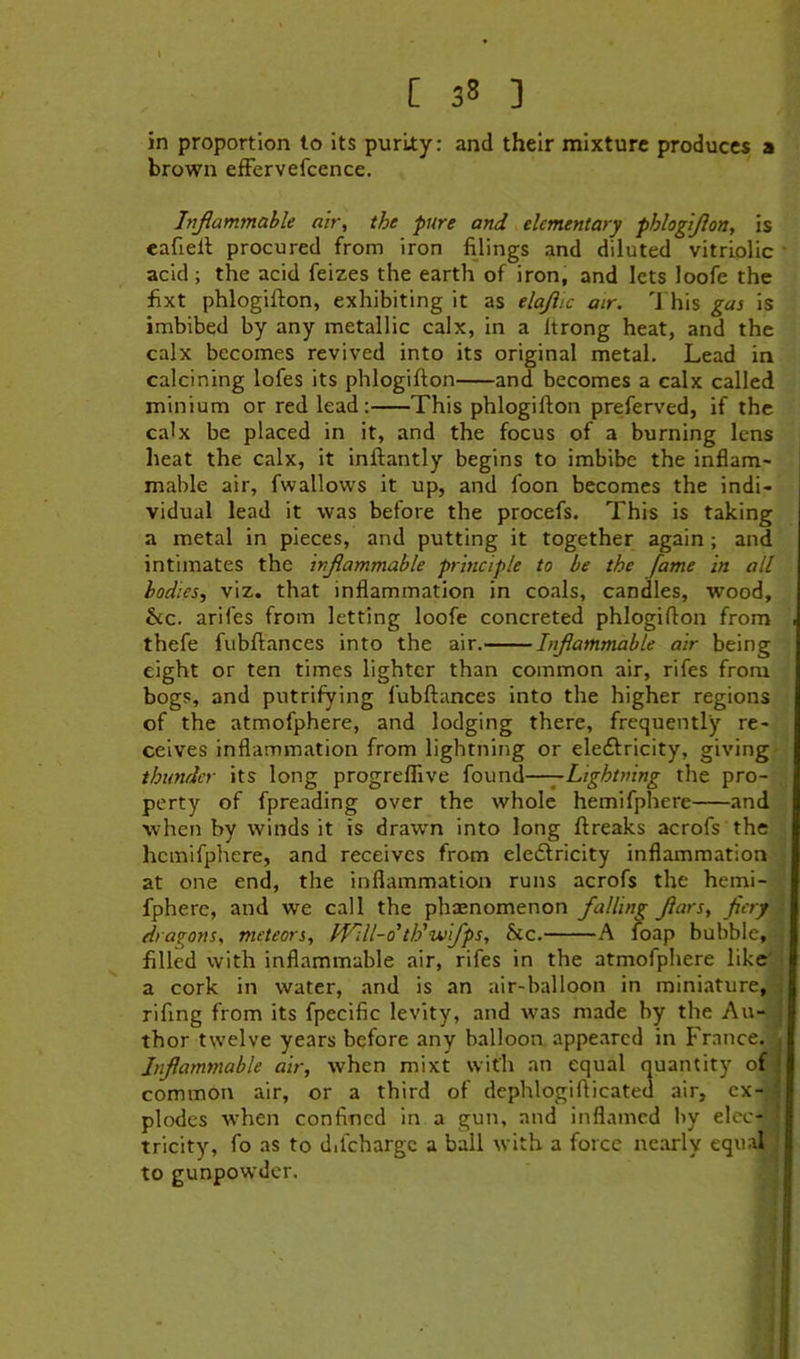 in proportion to its purLty: and their mixture produces a brown efFervefccnce. Inflammable air, the pure and elementary phhgijlon, is eafiell procured from iron filings and diluted vitriolic • acid; the acid feizes the earth of iron, and lets loofe the fixt phlogifton, exhibiting it as elajiic air. 'J his gas is imbibed by any metallic calx, in a Itrong heat, and the calx becomes revived into its original metal. Lead in calcining lofes its phlogifton and becomes a calx called minium or red lead: This phlogifton preferved, if the calx be placed in it, and the focus of a burning lens heat the calx, it inftantly begins to imbibe the inflam- mable air, fwallows it up, and foon becomes the indi- vidual lead it was before the procefs. This is taking a metal in pieces, and putting it together again ; and intimates the inflammable principle to be the fame in all bodies, viz. that inflammation in coals, candles, wood, &c. arifes from letting loofe concreted phlogifton from thefe fubftances into the air, Inflammable air being eight or ten times lighter than common air, rifes from bogs, and putrifying fubftances into the higher regions of the atmofphere, and lodging there, frequently re- ceives inflammation from lightning or eleffricity, giving- thunrier its long progreffive found——Lightning the pro- perty of fpreading over the whole hemifphere and when by winds it is drawn into long ftreaks acrofs the hemifphere, and receives from eledlricity inflammation at one end, the inflammation runs acrofs the hemi- fphere, and we call the phenomenon falling flars, fiery i dragons, meteors, Will-dth'wifps, bic. A foap bubble, filled with inflammable air, rifes in the atmofphere hkeV a cork in water, and is an air-balloon in miniature,^ rifing from its fpecific levity, and was made by the Au- J thor twelve years before any balloon appeared in France. Inflammable air, when mixt with an equal quantity of common air, or a third of dephlogifticated air, cx-^ plodes when confined in a gun, and inflamed by elcc-. tricity, fo as to dilchargc a ball with a force nearly equaF to gunpowder.