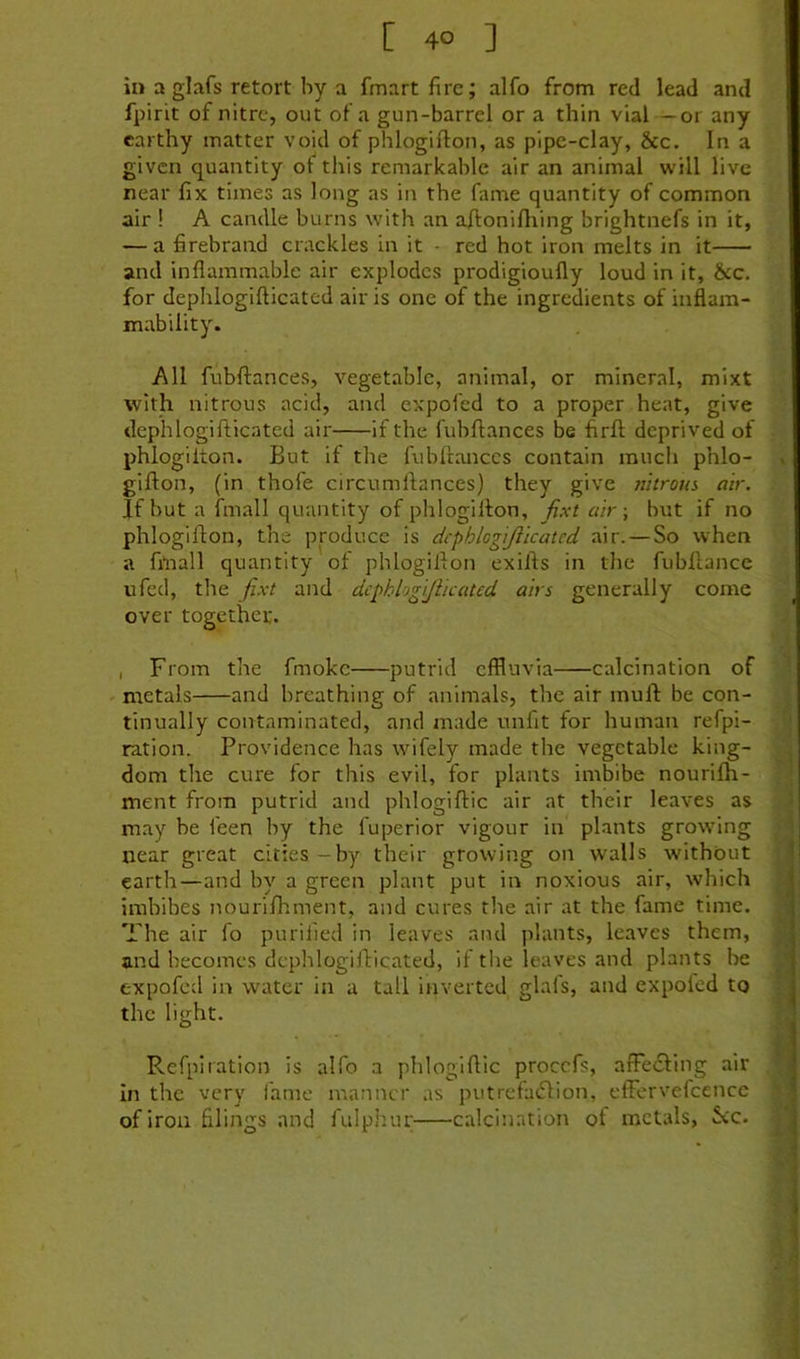 in a glafs retort by a fmartfirc; alfo from red lead and fpirit of nitre, out of a gun-barrel or a thin vial — or any earthy matter void of phlogifton, as plpc-clay, &c. In a given quantity of this remarkable air an animal will live near fix times as long as in the fame quantity of common air ! A candle burns with an aflonifliing brightnefs in it, — a firebrand crackles in it - red hot iron melts in it and inflammable air explodes prodigioufly loud in it, &c. for dephlogifticated air is one of the ingredients of inflam- mability. All fubftances, vegetable, animal, or mineral, mixt with nitrous acid, and expofed to a proper heat, give dephlogifticated air if the fubflances be firfl: deprived of phlogilton. But if the fubftances contain much phlo- gifton, (in thofe circumftances) they give nitrorn, air. If but a fmall quantity of phlogifton, fixt air -, but if no phlogifton, the produce is dcphlogijiicated air. — So when a fmall quantity of phlogifton exifts in the fubftance ufed, the fixt and dcphlogijiicated airs generally come over together. , From the fmokc putrid effluvia calcination of metals and breathing of animals, the air muft: be con- tinually contaminated, and made unfit for human refpi- ration. Providence has wifely made the vegetable king- dom the cure for this evil, for plants imbibe nourifti- ment from putrid and phlogiftic air at their leaves as may be feen by the fuperior vigour in plants growing near great cities - by their growing on walls without earth—and by a green plant put in noxious air, which imbibes nourifhment, and cures the air at the fame time. The air fo purified in leaves and plants, leaves them, and becomes dephlogifticated, if tlie leaves and plants be expofed in water in a tall inverted glafs, and expofed to the light. Refpiration is alfo a phlogiftic procefs, afFe£fing air In the very lame manner as putrefaeftion, effervefcencc of iron filings and fulphur calcination of metals, See.
