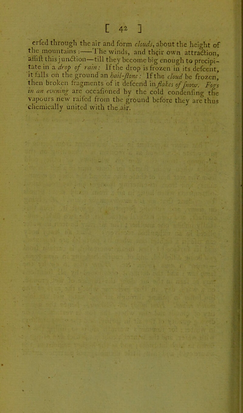 crfed throngli the air and form clouds, about the height of the mountains: The winds, and th<jir own attradtion, aflift this j undlion—till they become big enough to precipi- tate in a drop of rain: If the drop is frozen in its defeent, ’it falls on the ground an hail-fonc: If the cloud be frozen, then broken fragments of it defeend in flakes offyiow. Fogs in an evening are occafaoned by the cold condenfing the vapours new raifed from the ground before they are thus chemically united with the,air.