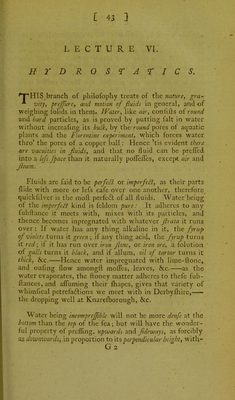 LECTURE Vi: HTDROSrAriCS. ^^HlS branch of plillofophy treats of the nature, gra- ^ vity, prejjiire, and motion of fluids in general, and of weighing folids in thena. Water, like air, confills of round and hard particles, as is,proved by putting fait in water without increafing its bulk, by round pores of aquatic plants and the Florentine experiment, which forces water thro’ the pores of a copper ball: Hence ’tis evident there are vacuities in fluids, and that no fluid can be prelTed into a lejs /pace than it naturally poflTeflTes, except air and fleam. Fluids are faid to be perfeB or imperfeB, as their parts Hide with more or lefs eafe over one another, therefore^ quickfilver is the mofl; perfedl of all fluids. Water'beipg of the imperfcB kind is feldom pure: It adheres to any fubftance it meets with, mixes with its particles, and thence becomes inpregnated with whatever flrata it runs over: If water has any thing alkaline in it, the fyrup of violets turns it green ; if any thing acid, the fyrup turns it red-, if it has run over iron flone, or iron ore, a folutloa of galls turns it black, and if allum, oil of tartar turns it thick, 8cc. Hence water impregnated with lime-ftone, and ouflng flow amongft molTes, leaves, &c. as the water evaporates, the ftoney matter adheres to thefe fub- ftances, and aflfuming their fhapes, gives that variety of whimfical petrefadlions we meet with in Derbyfliire, the dropping well at Knarefborough, &c. Water being incomprejjible will not be more denfe at the bottom than the top of the fea; but will have the wonder- ful property of prefling, upwards and fideways, as forcibly as downvjards, in proportion to \t% perpendicular height, with- ✓