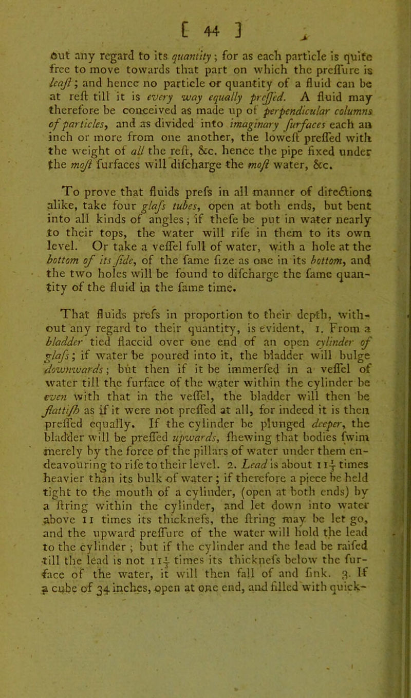 6ut any regard to its quantity; for as each particle is quite free to move towards that part on which the preflure is Icajtand hence no particle or quantity of a fluid can be at reft till it is every way equally frrjjed. A fluid may therefore be conceived as made up of perpendicular columns of par tides y and as divided into imaginary furfaces each an inch or more from one another, the loweft prefled with the weight of all the reft, &c. hence the pipe fixed under the mojl furfaces will difcharge the mofi water, &c. To prove that fluids prefs in all manner of ditedlions alike, take four glafs tubes, open at both ends, but bent into all kinds of angles; if thefe be put in water nearly to their tops, the water will rife in them to its own level. Or take a veflTel full of water, with a hole at the bottom of its fde, of the fame fize as one in its bottom, and the two holes will be found to difcharge the fame quan- tity of the fluid in the fame time. That fluids prefs in proportion to their depth, with- out any regard to their quantity, is evident, i. From a bladder tied flaccid over one end of an open cylinder of glafs; if water he poured into it, the bladder will bulge (downwards; but then if it be immerfed in a veflel of water till the furface of the water within the cylinder be even with that in the veflel, the bladder will then be fattifh as if it were not prefled at all, for indeed it is then prelTed equally. If the cylinder be plunged deeper, the bladder will be prefled upwards, fhewing that bodies fwim merely by the force of the pillars of water under them en- deavouring to rife to their level. 2. is about uptimes heavier than its bulk of water; if therefore a piece be held tight to the mouth of a cylinder, (open at both ends) by a firing within the cylinder, and let down into water above 11 times its th'icknefs, the firing may l>e let go, and the upward preirme of the water will hold the lead to the cylinder ; but if the cylinder and the lead be raifed •till the lead is not times its thicknefs below the fur- face of the water, it will then fall of and fink. 3. If ^ cube of 34 inches, open at one end, and filled with quick-