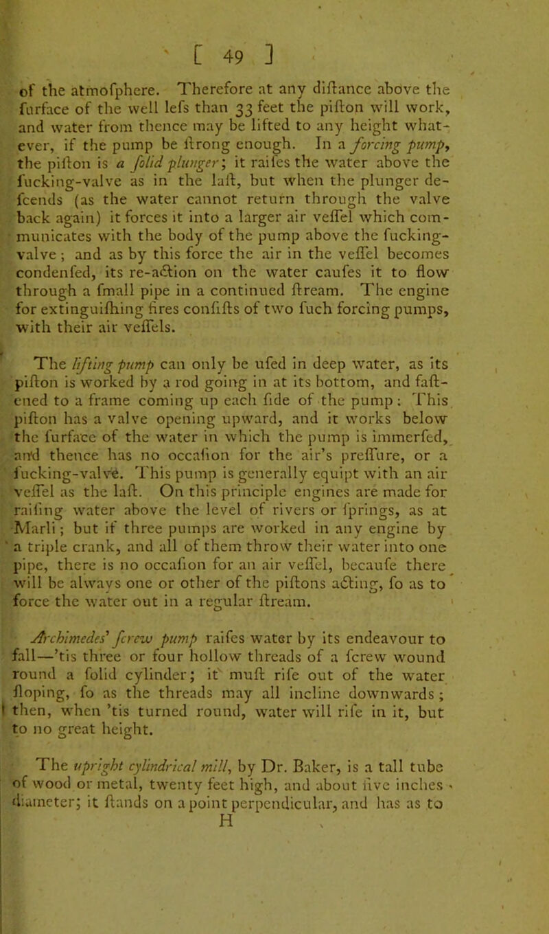 of the atmofphere. Therefore at any dlftance above the fiirface of the well lefs than 33 feet the pifton w^ill work, and water from thence may be lifted to any height what- ever, if the pump be Ifrong enough. In a forcing pump^ the piilon is a Jolidplunger’, it raifes the water above the fucking-valve as in the lull, but Avhen the plunger de- fcends (as the water cannot return through the valve back again) it forces it into a larger air veffel which com- municates with the body of the pump above the fucking- valve ; and as by this force the air in the veffel becomes condenfed, its re-a£lion on the water caufes it to flow through a fmall pipe in a continued ftream. The engine for extinguifhing fires confifts of two fuch forcing pumps, with their air veffels. f - The lifting pump can only be ufed in deep water, as its piflon is wmrked by a rod going in at its bottom, and faft- ened to a frame coming up each fide of the pump; This pifton has a valve opening upward, and it works below the furface of the water in which the pump is immerfed, and thence has no occalion for the air’s preffure, or a Jucking-val\'^. This pump is generally equipt with an air veffel as the laft. On this principle engines are made for railing water above the level of rivers or fprings, as at Marli; but if three pumps are worked in any engine by ' a triple crank, and all of them throw their water into one pipe, there is no occafion for an air veffel, becaufe there will be always one or other of the piftons ailing, fo as to force the water out in a regular ftream. ' Archimedes' ferew pump raifes water by its endeavour to fall—’tis three or four hollow threads of a ferew wmund round a folid cylinder; if muft rife out of the water floping, fo as the threads may all incline downwards; I then, w'hen ’tis turned round, water will rife in it, but to no great height. The upright cylindrical mill, by Dr. Baker, is a tall tube of wood or metal, twenty feet high, and about five inches * diameter; it ftands on a point perpendicular, and has as to H i