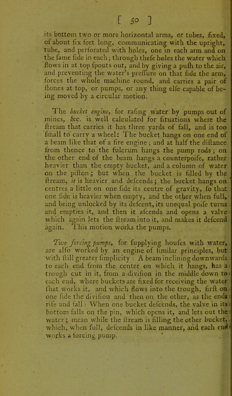 [ 5° ] its bottom two or more horizontal arms, or tubes, fixed, of about fix feet long, communicating with the upright, tube, and perforated with holes, one in each arm ana on the fame fide in each; through thefe holes the water which flows in at top fpouts out, and by giving a pufh to the air, and preventing the water’s prelTure on that fide the arm, forces the whole machine round, and carries a pair of Hones at top, or pumps, or any thing elfe capable of be- ing moved by a circular motion. \ The bucket engine, for rafing water by pumps out of mines, &c. is well calculated for fituations where the ftream that carries it has three yards of fall, and is too fmall to carry a wheel: The bucket hangs on one end of a beam like that of a fire engine ; and at half the diftance from thence to the fulcrum hangs the pump rods ; on the other end of the beam hangs a counterpoife, rather heavier than the empty bucket, and a column of water on the pifton; but when the bucket is filled by the ftream, it is heavier and defeends; the bucket hangs on centres a little on one fide its centre of gravity, fo that one fide is heavier when empty, and the ot^er wdien full, • and being unlocked by its defeent, its unequal poife turns . and empties it, and then it afeend? and opens a valve which again lets the ftream into it, and makes it defeend again. This motion works the pumps. 7u!0 forcmgjmmps, for fupplying houfes with water, are alfo worked by an engine of fimilar principles, but with ftill greater fimplicity : A beam inclining downwards to eacii end from the center on which it hangs, has a; trougli cut in it, from a divifion in the middle down to» each end, where buckets are fixed for receiving the water that works it, and which flows into the trough, firft on; one fide the divifion and then on the other, as the ends, rife and fall: When one bucket defeends, the valve in its- bottom falls on the pin, which opens it, and lets out the. watcr; mean while the ftream is filling the other bucket,. which, when full, defeends in like manner, and each end'* . works a forcing pump. *