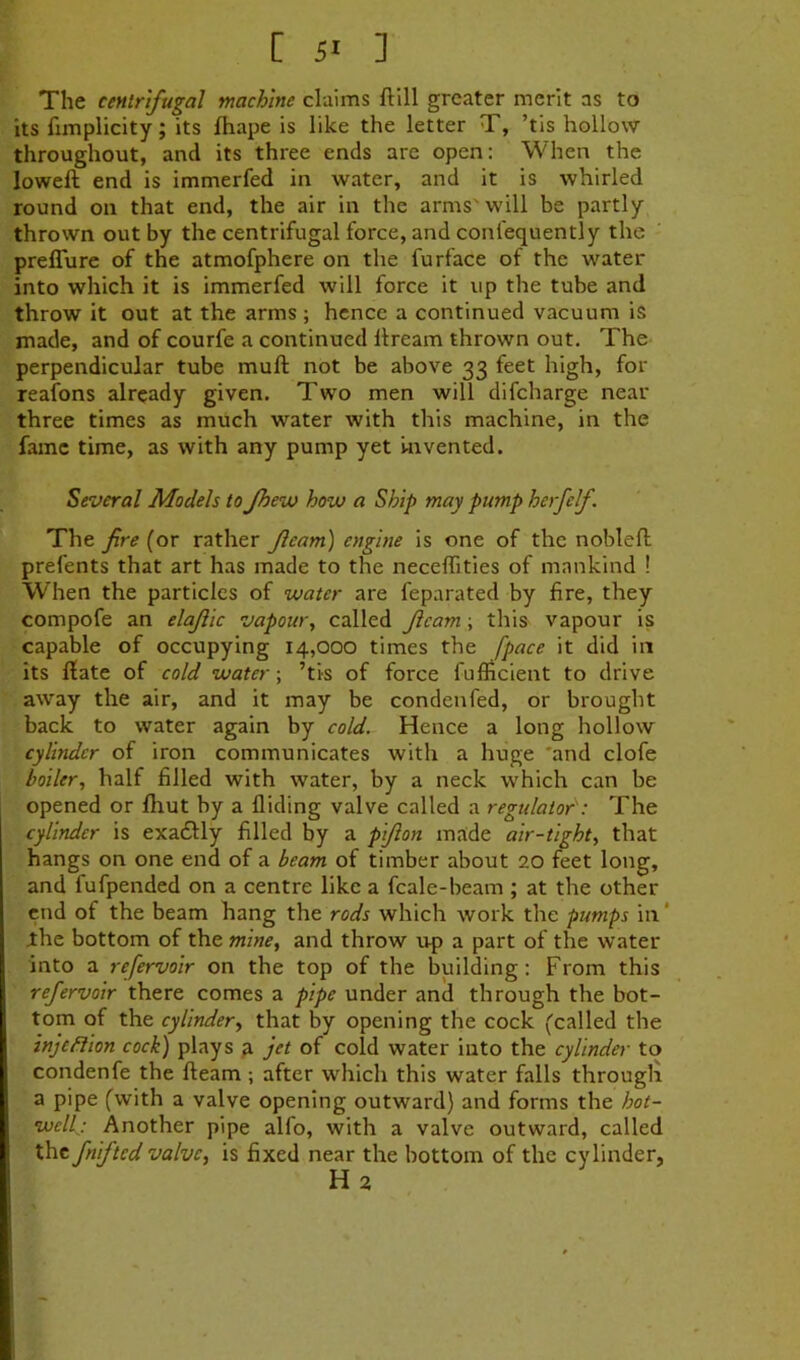 [ 5* ] The centrifugal machine claims ftill greater merit as to its fimplicity; its fhape is like the letter T, ’tis hollow throughout, and its three ends are open: When the loweft end is immerfed in water, and it is whirled round on that end, the air in the arms'will be partly thrown out by the centrifugal force, and confequently the preffure of the atmofphere on the furface of the water into which it is immerfed will force it up the tube and throw it out at the arms ; hence a continued vacuum is made, and of courfe a continued llream thrown out. The perpendicular tube mull: not be above 33 feet high, for reafons already given. Two men will difeharge near three times as much water with this machine, in the fame time, as with any pump yet Uivented. Several Models to Jhevj how a Ship may pump herfelf. The fire (or rather fleam) engine is one of the noblefl prefents that art has made to the neceffities of mankind ! When the particles of water are feparated by fire, they compofe an elajiic vapour, called fleam; this vapour is capable of occupying 14,000 times the [pace it did in its Hate of cold water; ’tis of force fufficient to drive away the air, and it may be condenfed, or brought back to water again by cold. Hence a long hollow cylinder of iron communicates with a huge 'and clofe boiler, half filled with water, by a neck which can be opened or fhut by a Hiding valve called a regidator': The cylinder is exadlly filled by a pflon made air-tight, that hangs on one end of a beam of timber about 20 feet long, I and fufpended on a centre like a fcale-beam ; at the other end of the beam hang the rods which work the pumps in ‘ ihe bottom of the mine, and throw up a part of the water into a refervoir on the top of the building: From this refervoir there comes a pipe under and through the bot- tom of the cylinder, that by opening the cock (called the ' inje/dion cock) plays p jet of cold water into the cylinder to condenfe the fleam ; after which this water falls througli I a pipe (with a valve opening outward) and forms the hot- wellj Another pipe alfo, with a valve outward, called the fnifted valve, is fixed near the bottom of the cylinder, ( Ha t \