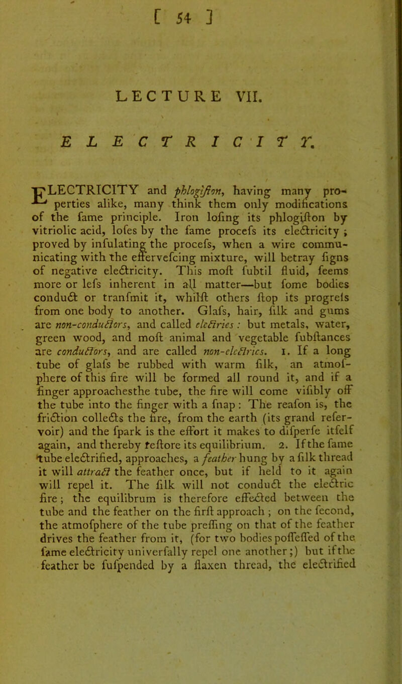 LECTURE VII. E L E C T R I C I T 2\ ■pLECTRICITY and phlogijion, having many pro- perties alike, many think them only modincations of the fame principle. Iron lofing its phlogifton by vitriolic acid, lofes by the fame procefs its eleftricity ; proved by infulating the procefs, when a wire commu- nicating with the efrervefcing mixture, will betray figns of negative eledlricity. This moft fubtil fluid, feems more or lefs inherent in all matter—but fome bodies condu6l or tranfmit it, whilft others flop its progrels from one body to another. Glafs, hair, filk and gums are non-conduilors, and called elc£iries : but metals, water, green wood, and moft animal and 'vegetable fubftances are conductors, and are called non-clcdries, i. If a long tube of glafs be rubbed with warm filk, an atmof- phere of this fire will be formed all round it, and if a finger approachesthe tube, the fire will come vifibly off the tube into the finger with a fnap : The reafon is, the fridlion collefts the fire, from the earth (its grand refer- voir) and the fpark is the effort it makes to difperfe itfelf again, and thereby feftore its equilibrium. 2. If the fame tube eledlrified, approaches, a feather hung by a filk thread it will attrad the feather once, but if held to it again will repel it. The filk will not condu6l the eledlric fire; the equilibrum is therefore effedled between the tube and the feather on the firft approach ; on the fecond, the atmofphere of the tube prefling on that of the feather drives the feather from it, (for two bodies pofTeffed of the fame eledlricity univerfally repel one another;) but ifthe feather be fufpended by a flaxen thread, the eledlrified