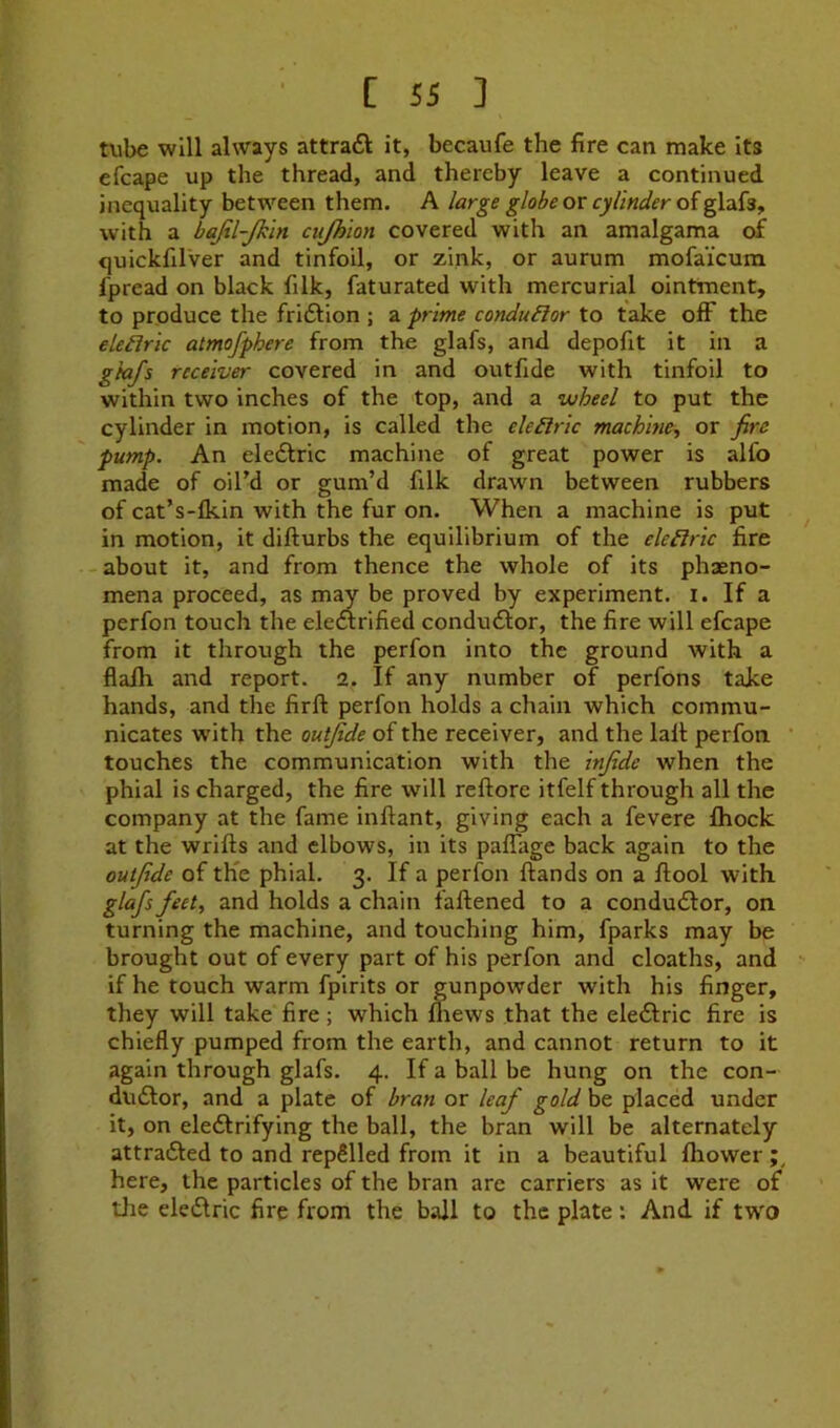 txibe will always attraft it, becaufe the fire can make its efcape up the thread, and thereby leave a continued inequality between them. A large globe or cylinder of glafs, with a bajtl-jkln cujhion covered with an amalgama of quickfilver and tinfoil, or zink, or aurum mofaicum fpread on black filk, faturated with mercurial ointment, to produce the fridtion ; a prime conduBor to take ofF the elehric atmofphere from the glafs, and depofit it in a gtafs receiver covered in and outfide with tinfoil to within two inches of the top, and a wheel to put the cylinder in motion, is called the electric machine^ or fire pump. An eledlric machine of great power is alfo made of oil’d or gum’d filk drawn between rubbers of cat’s-lkin with the fur on. When a machine is put in motion, it difturbs the equilibrium of the electric fire - about it, and from thence the whole of its phaeno- mena proceed, as may be proved by experiment, i. If a perfon touch the eledirified condudlor, the fire will efcape from it tlirough the perfon into the ground with a flafh and report. 2. If any number of perfons take hands, and the firft perfon holds a chain which commu- nicates with the outfide of the receiver, and the lalt perfon touches the communication with the infide when the phial is charged, the fire will reftore itfelf through all the company at the fame inftant, giving each a fevere fhock at the wrifts and elbows, in its paffage back again to the outfide of th'e phial. 3. If a perfon ftands on a ftool with glafs feet, and holds a chain faftened to a condudlor, on turning the machine, and touching him, fparks may be brought out of every part of his perfon and cloaths, and if he touch warm fpirits or gunpowder with his finger, they will take fire; which lliews that the eledlric fire is chiefly pumped from the earth, and cannot return to it again through glafs. 4. If a ball be hung on the con- dudlor, and a plate of bran or leaf gold be placed under it, on eledlrifying the ball, the bran will be alternately attradled to and repSlled from it in a beautiful fliower here, the particles of the bran are carriers as it were of tJie eledlric fire from the ball to the plate: And if two