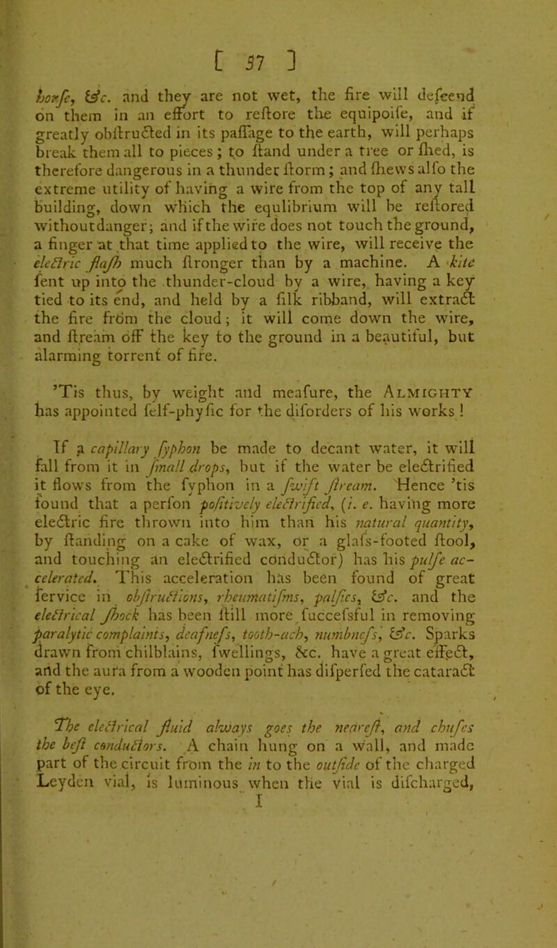 hoyfc, i^c. and they are not wet, the fire will defeend on them in an effort to reftore tlie equipoife, and if greatly obftrufled in its paffiige to the earth, will perhaps break them all to pieces ; to (land under a tree or filed, is therefore dangerous in a thunder fiorm; and fiievvs alio the extreme utility of having a wire from the top of any tall building, down which the equlibrium will be refiored withoutdanger; and if the wife does not touch the ground, a finger at that time applied to the wire, will receive the ele^Iric flajh much fironger than by a machine. A 'kite lent up into the thunder-cloud by a wire, having a key tied to its end, and held by a filk ribband, will extraA the fire frtim the cloud; it will come down the wire, and fi.re.im off the key to the ground in a beautiful, but alarming torrent of fife. ’Tis thus, by weight and meafure, the Almighty has appointed felf-phyfic for the diforders of his works ! If a capillary fyphon be made to decant water, it will fall from it in fmall drops, but if the water be electrified it flows from the fyphon in a f'JJtft Jiream. Hence ’tis found that a perfon pofitively elefirificd, (/'. e. having more eleCtric fire thrown into him than his natural quantity, by ffandlng on a cake of wax, or a glafs-footed ftool, and touching an eleCtrified conductor) has his _ celeratcd. This acceleration has been found of great lervice in objiruiiions, rhcumatifms, palfics, l^c. and the eletlrical Jhock has been Hill more^fuccefsful in removing paralytic complaints, dcafnefs, tooth-ach, numbncfs, l£c. Sparks drawn from chilblains, fwellings, hcc. have a great eifieCt, and the aura from a wooden point has difperfed the cataraCl of the eye. ^he eleilriced Jluid always goes the tiedreft, and chufes the beji condu£iors. A chain hung on a wall, and made part of the circuit from the in to the outjide of the charged Leyden vial, Is luminous when the vial is dlfcharged,  I /