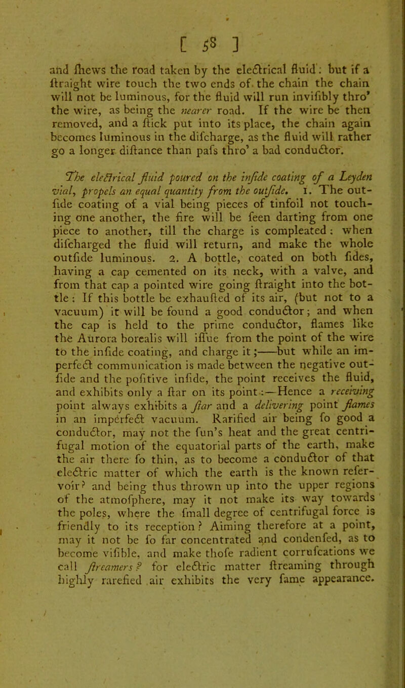 [ ] and fhews the road taken by the elefkrical fluid; but if a llraight wire touch the two ends of. the chain the chain will not be luminous, for the fluid will run invifibly thro’ the wire, as being the nearer road. If the wire be then removed, and a flick put into its place, the chain again becomes luminous in the difcharge, as the fluid will rather go a longer diflance than pafs thro’ a bad condudlor. ^he eleilrical fluid poured on the inflde coating of a Leyden •vial, propels an equal quantity from the outflde, l. The out- flde coating of a vial being pieces of tinfoil not touch- ing one another, the fire will be feen darting from one piece to another, till the charge is compleated; when difeharged the fluid will return, and make the whole outflde luminous. 2. A bottle, coated on both fldes, having a cap cemented on its neck, with a valve, and from that cap a pointed wire going flraight into the bot- tle ; If this bottle be exhaufled of its air, (but not to a vacuum) it will be found a good conduflor; and when the cap is held to the prime conduftor, flames like the Aurora borealis will iffue from the point of the wire to the inflde coating, and charge it; but while an im- perfedl communication is made between the negative out- flde and the pofltive inflde, the point receives the fluid, and exhibits only a flar on its point;—Hence a receiving point always exhibits a flar and a delivering point flames in an impdrfedf vacuum. Ratified air being fo good a condudfor, may not the fun’s heat and the great centri- fugal motion of the equatorial parts of the earth, make the air there fo thin, as to become a cOndudfor of that eledtric matter of which the earth is the known refer- voir? and being thus tlirown up into the upper regions of the atmofphere, may it not make its way towards the poles, where the fmall degree of centrifugal force is friendly to its reception ? Aiming therefore at a point, may it not be fo far concentrated and condenfed, as to become vifible, and make thofe radient corrufeations we call flreamers? for eledlric matter flreaming through higlily rarefied air exhibits the very fame appearance.