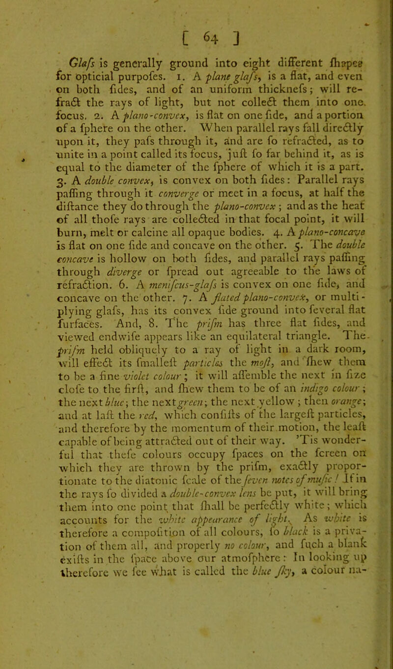 [ «4 ] Glafs is generally ground into eight dilFerent fliapea for opticial purpofes. i. A plane glafs^ is a flat, and even on both fides, and of an uniform thicknefs; will re- fradt the rays of light, but not colledl them into one. focus. 2. K piano'Convex^ is flat on one fide, andaportion of a fphere on the other. When parallel rays fall diredlly xipon it, they pafs through it, and are fo refradied, as to unite in a point called its focus, juft fo far behind it, as is equal to the diameter of the fphere of which it is a part. 3. A double convex^ is convex on both fides: Parallel rays palling through it converge or meet in a focus, at half the diftance they do through the plano-convex ; and as the heat of all thofe rays are colledted in that focal point, it will burn, melt or calcine all opaque bodies. 4. A plano-concave is flat on one fide and concave on the other. 5. The double concave is hollow on both fides, and parallel rays palTing through diverge or fpread out agreeable to the laws of refradfion, 6. A mentfeus-glafs is convex on one fide, and concave on the other. 7- A fatedplano-conveic, or multi- plying glafs, has its convex fide ground into feveral flat furfaces. And, 8. The prlfm has three flat fides, and viewed endvvife appears like an equilateral triangle. The- prifm held obliquely to a ray ot light in a dark room, will effedl its fmallell: particles the mojf and' fhew^ them to be a fine violet colour’, it will affemble the next m fize dole to the firft, and fhew them to be of an indigo colour; the nttf.tbluc\ the n&xx.green-, the next yellow ; then orange; and at laft the red, which confifis of the largeft particles, and therefore by the momentum of their .motion, the leaft capable of being attradled out of their way. ’Tis wonder- ful that thefe colours occupy fpaces on the fereen on which they are thrown by the prifm, exadUy propor- tionate to the diatonic fcale ot the/even twtcsofmujtcl Jfin the rays fo divided a double-convex lens be put, it will bring them into one point that fliall be perfedlly white; which accounts for the white appearance of Ught.^ As white is therefore a compofitipn of all colours, lo black is a priva- tion of them all, and properly no colour, and fuch a blank exills in the fpace above our atmofphcre r In looking up therefore we fee wjiat is called the blue Jk], a colour na-