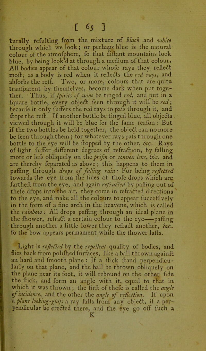 turally refultlng from the mixture of Mack and whkt through which we look; or perhaps blue is the natural colour of the atmofphere, fo that diftant mountains look blue, by being look’d at through a medium of that colour. All bodies appear of that colour whofe rays they refledl moft; as a body is red when it rcfledls the red rays, and abforbs the relh Two, or more, colours that are quite tranfparent by themfelves, become dark when put toge- ther. Thus, if fpirits of wine be tinged red, and put in a fquare bottle, every obje£l feen through it will be red-, becaufe it only fulFers the red rays to pafs through it, and Hops the reft. If another bottle be tinged blue, all objedls viewed through it will be blue for the fame reafon : But if the two bottles be held together, the obje6l can no more be feen through them ; for whatever rays pafs through one bottle to the eye will be flopped by the other, &cc. Rays ©flight fufFer different degrees of refradlion, by falling more or lefs obliquely on iheprijm or convex lens. Isle, aiad are thereby feparated as above ; this happens to them in paffmg through drops of falling rain: For \szm^refiefied towards the eye from the fides of thofe drops which are fartheft from the eye, and again refracted by paffing out of thefe drops into the air, they come in refrafted direeSlions ' to the eye, and make all the colours to appear fucceffively in the form of a fine arch in the heavens, which is called the rainbow: All drops paffmg through an ideal plane in the fhower, refraft a certain colour to the eye paffing through another a little lower they refra6l another, &c. fo the bow appears permament while the lliower lafts. Light is refe^edhy the repellent quality of bodies, and flies back from poliffied furfaces, like a ball thrown againft an hard and fmooth plane : If a flick ftand perpendicu- larly on that plane, and the ball be thrown obliquely on the plane near its foot, it will rebound on the other fide the flick, and form an angle with it, equal to that in which it was thrown ; the firft of thefe is called the angle cfincidenee, and tlie other the angle of refleliion. If upon a plane looking-glafs a ray falls from any obje61, if a per- pendicular be eredled there, and the eye go off fuch a