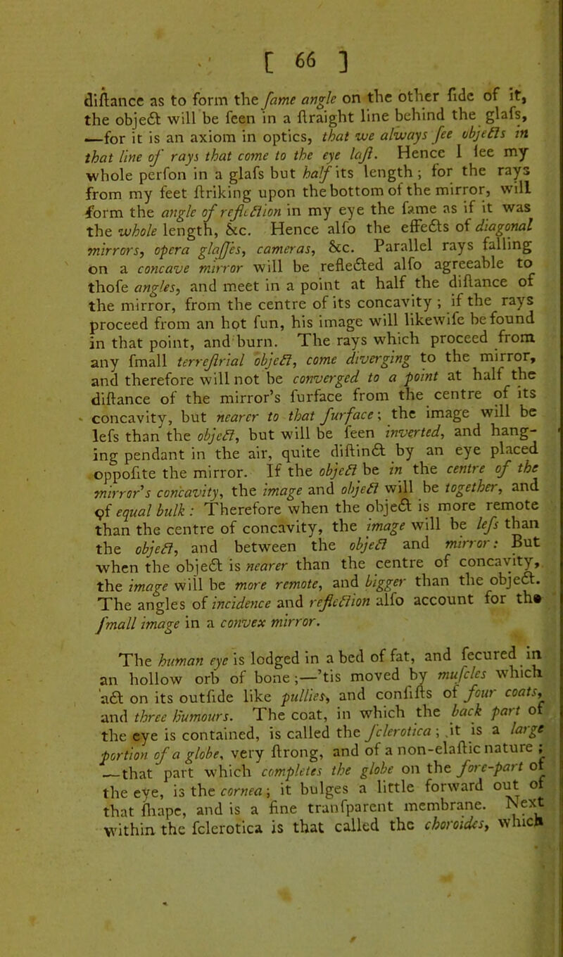 diflance as to form the fame angle on the other fide of it, the obje6t will be feen in a ftraight line behind the glafs, —for it is an axiom in optics, that we always fee objeds in that line of rays that come to the eye left. Hence 1 lee my whole perfon in a glafs but half \t% length; for the rays from my feet ftriking upon the bottom of the mirror, will form the angle of refedion in my eye the fame as if it was the whole length, &c. Hence alfo the efFedls oi diagonal mirrors^ opera glafj'es, cameras, &c. Parallel rays falling on a concave mirror will be refle£fed alfo agreeable to thofe angles, and meet in a point at half the diflance of the mirror, from the centre of its concavity ; if the rays proceed from an hpt fun, his image will likewife be found in that point, and burn. The rays which proceed from any fmall terrejirial objed, come diverging to the mirror, and therefore will not be converged to a point at half the diftance of the mirror’s furface from the centre of its <• concavity, but nearer to that furface \ the image will be lefs than the objed, but will be feen inverted, and hang- < ing pendant in the air, quite diftin6l by an eye placed oppofite the mirror. If the objed ht in the centre of the mirror^s concavity, the image and objed will be togethei, and c){ equal bulk : Therefore when the objeft is more remote than the centre of concavity, the image will be lefs than the objed, and between the objed and mirror: But when the objea is nearer than the centre of concavity, the image will be more remote, and bigger than the objea. The angles of incidence and rejiedion alfo account for th» fmall image in a convex mirror. The human eye is lodged in a bed of fat, and fecured in an hollow orb of bone’tis moved by mufcles which aa on its outfide like pullies, and confifts of four coats, and three humours. The coat, in which the back part of the eye is contained, is called the fclerotica-, .it is a large portion of a globe, very ftrong, and of a non-elaftic nature ; that part which completes the globe on the fore-part of the eye, is the ccrwffl; it bulges a little forward out o that fliape, and is a fine tranfparent membrane. Next within the fclerotica is that called the choroidcs, which