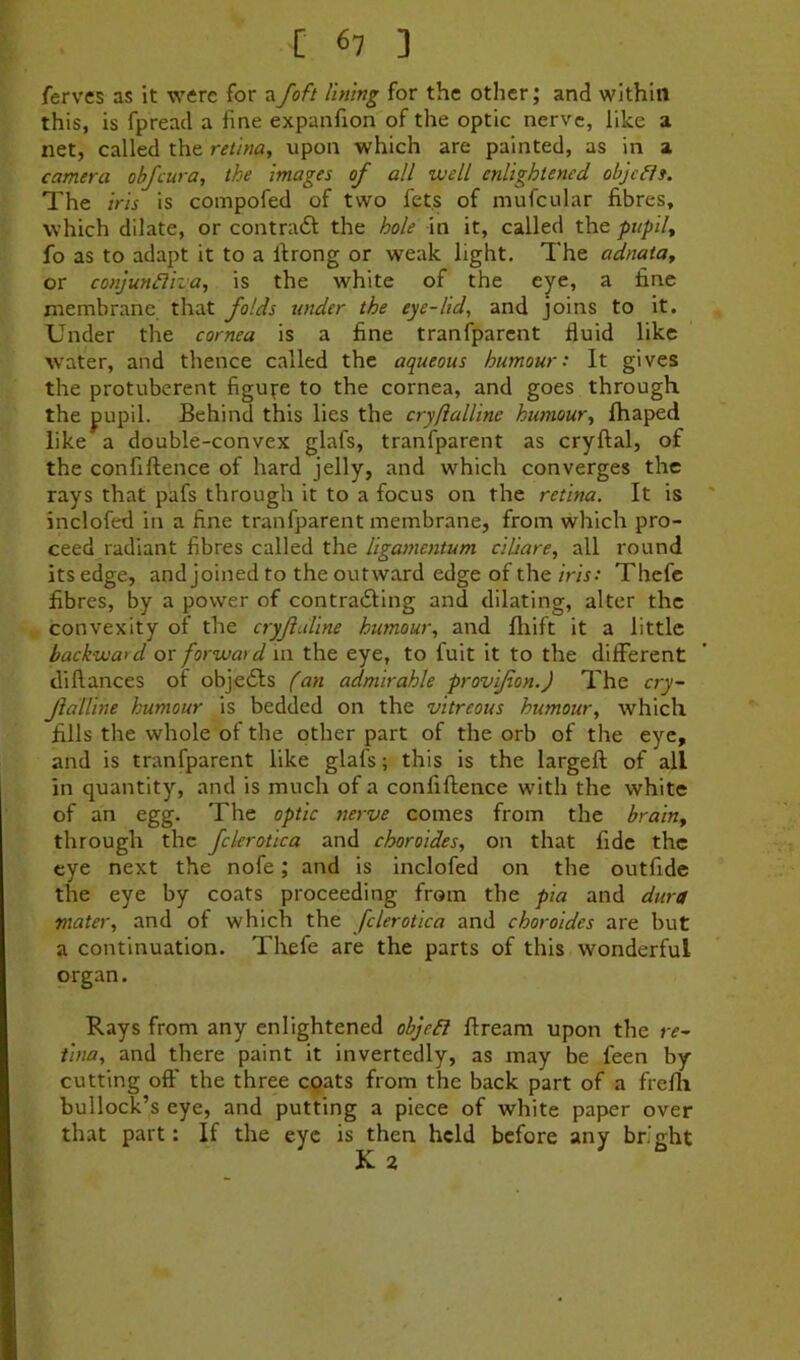 fervcs as it were for afoft lining for the other; and within this, is fpread a fine expanfion of the optic nerve, like a net, called the retina, upon which are painted, as in a camera objeura, the images of all well enlightened obje^is. The iris is compofed of two fets of mufcular fibres, which dilate, or contraft the hole in it, called the pupil, fo as to adapt it to a llrong or weak light. The adnata, or conjun£lha, is the white of the eye, a fine membrane that folds tinder the eye-lid, and joins to it. Under the cornea is a fine tranfparent fluid like w'ater, and thence called the aqueous humour: It gives the protuberent figure to the cornea, and goes through the pupil. Behind this lies the cryftalline humour, Ihaped like a double-convex glafs, tranfparent as cryftal, of the confiftence of hard jelly, and which converges the rays that pafs through it to a focus on the retina. It is ' inclofed in a fine tranfparent membrane, from which pro- ceed radiant fibres called the ligamentum ciliare, all round its edge, and joined to the outward edge of the iris: Thcfc fibres, by a power of contraiSling and dilating, alter the convexity of the cryjialine humour, and Iliift it a little backward or forward in the eye, to fuit it to the different dillances of objedts fan admirable provipon.) The cry- JlaUine humour is bedded on the vitreous humour, which fills the whole of the other part of the orb of the eye, and is tranfparent like glafs; this is the largeft of all in quantity, and is much of a confiftence with the white of an egg. The optic nerve comes from the brain, through the fclerotica and choroides, on that fide the eye next the nofe; and is inclofed on the outfide the eye by coats proceeding from the pia and dura mater, and of which the fclerotica and choroides are but a continuation. Thefe are the parts of this wonderful organ. Rays from any enlightened objc^l ftream upon the re- tina, and there paint it invertedly, as may be feen by- cutting off the three eqats from the back part of a frefti bullock’s eye, and putting a piece of white paper over that part: If the eye is then held before any bright