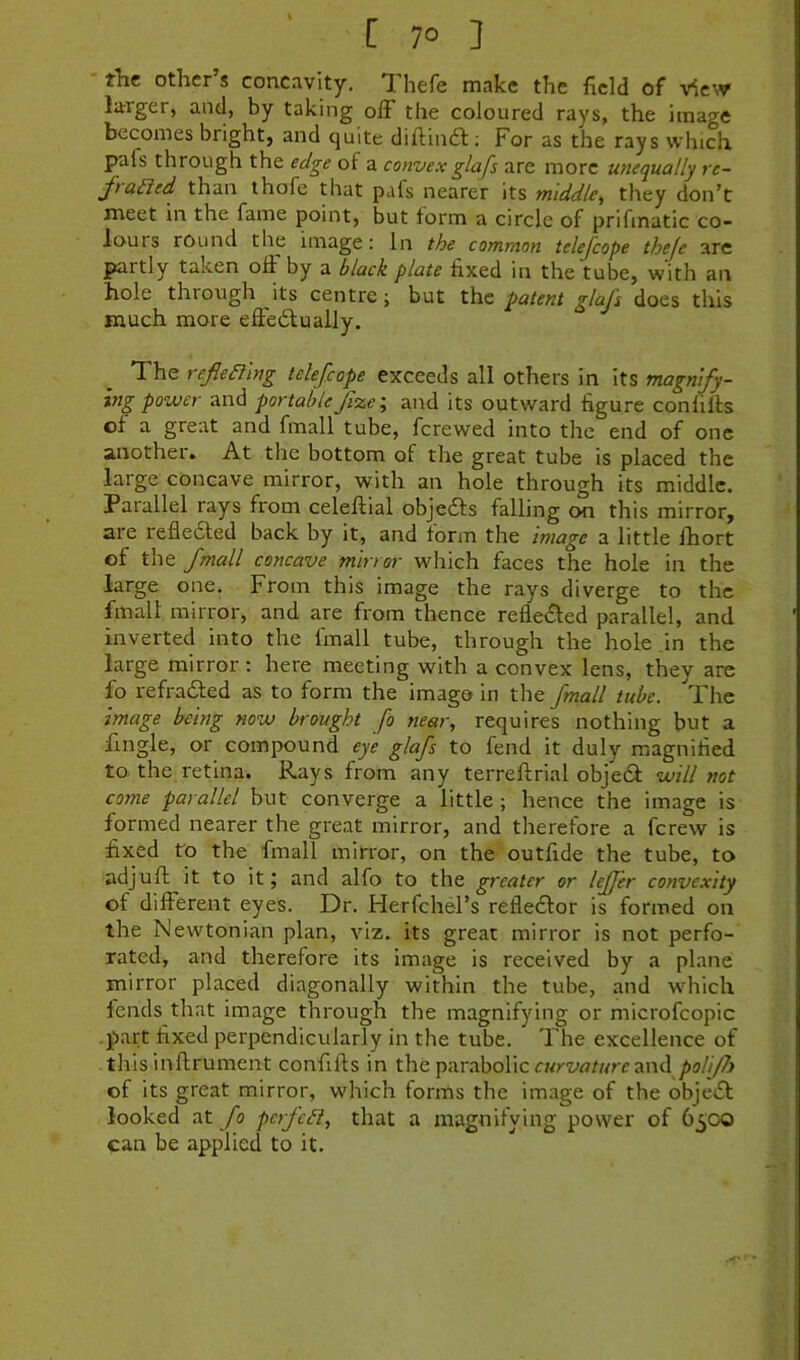 ' tht other’s concavity. Thefe make the field of v5e\v larger, and, by taking off the coloured rays, the image becomes bright, and quite diftindl; For as the rays which pals through the edge of a convexglafs are more unequally re- Jtaiied than ihofe that pafs nearer its middle, they don’t meet in the fame point, but form a circle of prifinatic co- lon is round the image: In the common telejcope thefe are partly taken off'by a black plate fixed in the tube, with an hole through its centre; but the patent glajs does this much more effedlually. The refiealng telefcope exceeds all others in its magnify- ing power and portableJizcj and its outward figure conliffs of a great and fmall tube, fcrewed into the end of one another. At the bottom of the great tube is placed the large concave mirror, with an hole through its middle. Parallel rays from celeffial objefts falling on this mirror, are refledled back by it, and form the image a little Ihort of the fmall concave mirror which faces the hole in the large one. From this image the rays diverge to the fmall mirror, and are from thence refle£led parallel, and inverted into the fmall tube, through the hole in the large mirror : here meeting with a convex lens, they are fo refra61;ed as to form the imago in the fmall tube. The image being now brought fo near, requires nothing but a fmgle, or compound eye glafs to fend it duly magnified to the retina. Rays from any terreftrial objedf will not come parallel but converge a little ; hence the image is formed nearer the great mirror, and therefore a fcrew is fixed to the fmall mirror, on the outfide the tube, to adjuft it to it; and alfo to the greater or lejjer convexity of different eyes. Dr. Herfchel’s refledlor is formed on the Newtonian plan, viz. its great mirror is not perfo- rated, and therefore its image is received by a plane mirror placed diagonally within the tube, and wdiich fends that image through the magnifying or microfcopic part fixed perpendicularly in the tube. The excellence of this inftrument confifts in the parabolic and poU/h of its great mirror, which forms the image of the object looked at fo pcrfcdl, that a magnifving power of 6^00 can be applied to it.