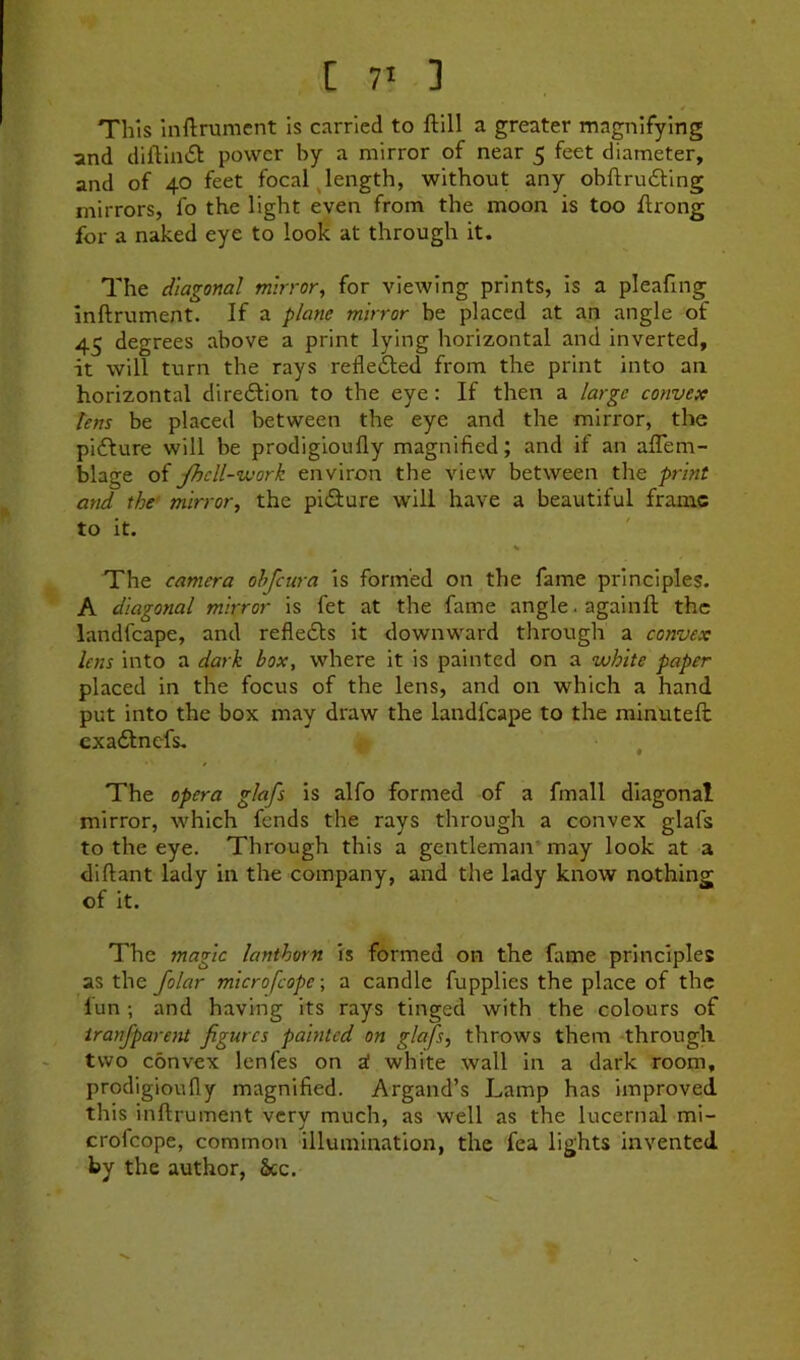 This 1 nftrumcnt is carried to ftlll a greater magnifying and diftliKSl power by a mirror of near 5 feet diameter, and of 40 feet focal ^length, without any obftru£ting mirrors, fo the light even from the moon is too ftrong for a naked eye to look at through it. The diagonal mirror, for viewing prints, is a pleafing inftrument. If a plane mirror be placed at an angle of 45 degrees above a print lying horizontal and inverted, it will turn the rays reflefted from the print into an horizontal dire6lion to the eye: If then a large convex tens be placed between the eye and the mirror, the pidfure will be prodigloufly magnified; and if an aflem- blage of Jhcll-nvork environ the view between the print and the' mirror, the pidiure will have a beautiful frame to it. The camera ohfeura is formed on the fame principles. A diagonal mirror is fet at the fame angle. againfl the landfcape, and refledls it downward tlirough a convex lens into a dark box, where it is painted on a white paper placed in the focus of the lens, and on which a hand put into the box may draw the landfcape to the minuteft cxadlnefs. , The opera glafs is alfo formed of a fmall diagonal mirror, which fends the rays through a convex glafs to the eye. Through this a gentleman may look at a diftant lady in the company, and the lady know nothing of it. The magic lanthorn is formed on the fame principles as the folar microfeope; a candle fupplies the place of the lun ; and having its rays tinged with the colours of transparent figures painted on glafs, throws them through two convex lenfes on a! white wall in a dark room, prodigioufly magnified. Argand’s Lamp has improved this inftrument very much, as well as the lucernal mi- crofeope, common illumination, the fea lights invented by the author, See.