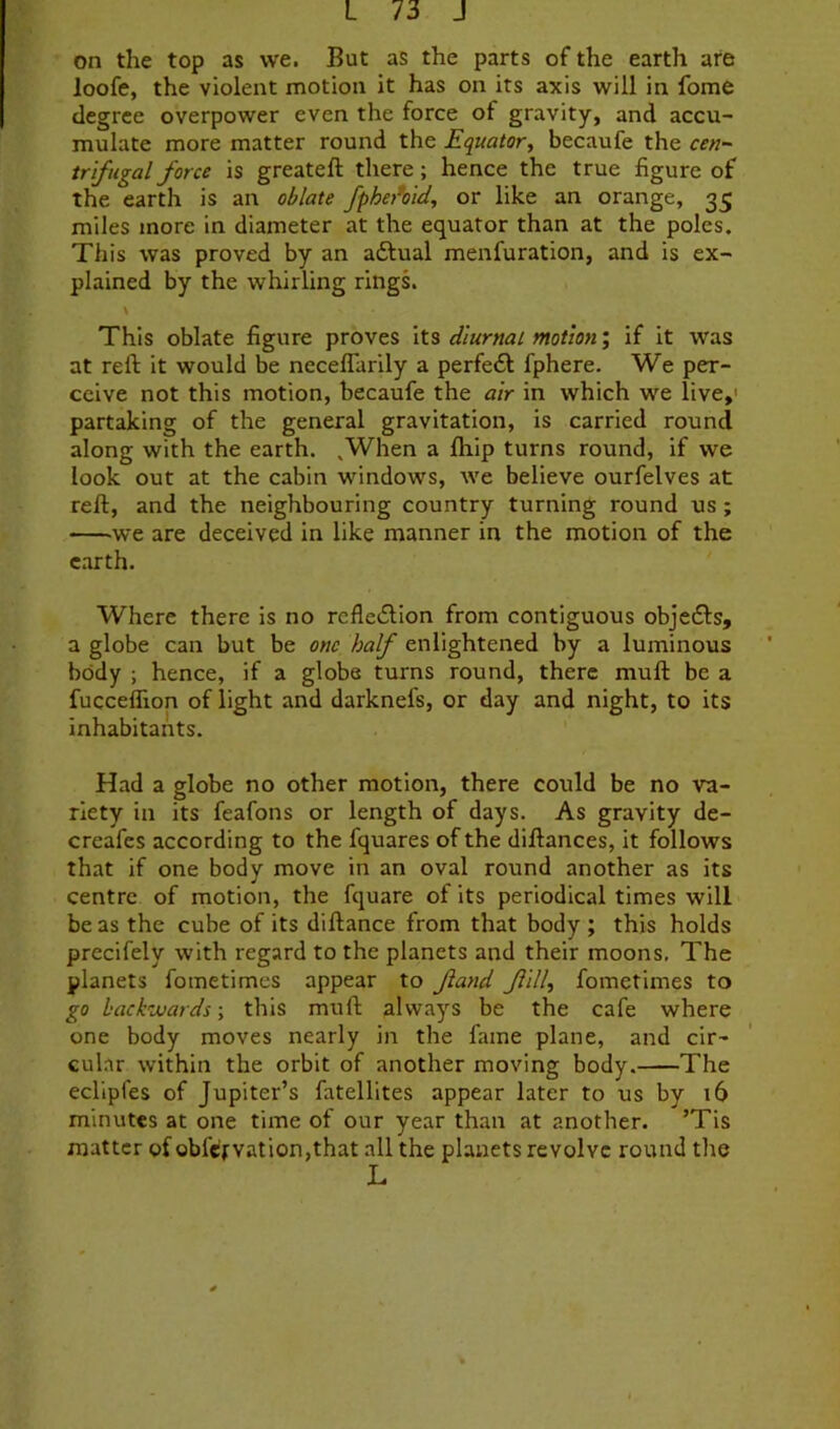 on the top as we. But as the parts of the earth are loofe, the violent motion it has on its axis will in fome degree overpower even the force of gravity, and accu- mulate more matter round the Equator, becaufe the cen- trifugal force is greateft there; hence the true figure of the earth is an oblate fpha^otd, or like an orange, 35 miles more in diameter at the equator than at the poles. This was proved by an adlual menfuration, and is ex- plained by the whirling rings. \ This oblate figure proves \\.% diurnal motion', if it was at reft it would be neceflarily a perfe6l fphere. We per- ceive not this motion, becaufe the air in which we live,' partaking of the general gravitation, is carried round along with the earth. ,When a ftiip turns round, if we look out at the cabin windows, we believe ourfelves at reft, and the neighbouring country turning round us; we are deceived in like manner in the motion of the earth. Where there is no refleiftion from contiguous objedls, a globe can but be one half enlightened by a luminous body ; hence, if a globe turns round, there muft be a fucceflion of light and darknefs, or day and night, to its inhabitants. Had a globe no other motion, there could be no va- riety in its feafons or length of days. As gravity de- creafes according to the fquares of the diftances, it follows that if one body move in an oval round another as its centre of motion, the fquare of its periodical times will be as the cube of its diftance from that body ; this holds prccifely with regard to the planets and their moons. The planets fometimes appear to fand f ill, fometimes to go hackMards; this muft always be the cafe where one body moves nearly in the fame plane, and cir- cular within the orbit of another moving body. The eclipfes of Jupiter’s fatellites appear later to us by 16 minutes at one time of our year than at another. ’Tis matter of obfefvation,that all the planets revolve round the L