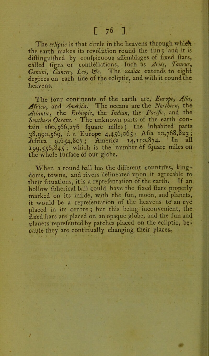 The ecliptic is that circle in the heavens through whiA the earth makes its revolution round the fun ; and it is diftinguifhed by confpicuous aflemblages of fixed ftars, called ligns or conftellations, fuch as Arles., ‘Taurus.^ Gemini, ’ Cancer, Leo, Iffc. The zodiac extends to eight degrees on each fide of the ecliptic, and with it round the heavens. The four continents of the earth are, Europe, AJia, Africa, and America. The oceans are the Northern, the Atlantic, the Ethiopic, the Indian, the Pacific, and the Southern Oceans. • The unknown parts of the earth con- tain 160,566,276 fquare 'miles; the inhabited parts 38,990,569, 1. e. Europe 4,456^065 ; Afia 10,768,823 ; Africa 9,654,807; America I4,il0,874» 'In all 199,556,845 ; which is the number of fquare miles on the whole furface of our globe. When a round ball has the different countries, king- doms, towns, and rivers delineated upon it agreeable to tlieir fituations, it iS a reprefentation of the earth. If an hollow fpherical ball could have the fixed ftars properly- marked on its infide, with the fun, moon, and planets, it would be a reprefentation of the heavens to an eye placed in its centre ; but this being inconvenient, the fixed ftars are placed on an opaque globe, and the fun and planets reprefented by patches placed on the ecliptic, bq- catife they are continually changing their places. /