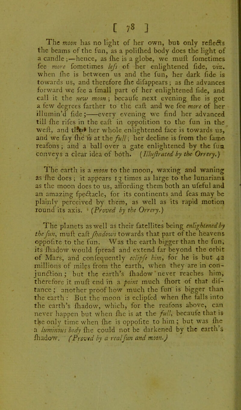 The moon has no l?ght of her own, but only reflefts the beams of the fun, as a polifhed body does the light of a candle ;—hence, as Ihe is a globe, we mull fometimes fee more fometimes lefs of her enlightened fide, viz, when file is between us and the fun, her dark fide is towards us, and therefore flic difappears; as file advances forward we fee a fmall part of her enlightened fide, and call it the nev} moon ; becaufe next evening flie is got a few degrees farther to the eaft and we fee more of her illumin’d fide; every evening we find her advanced till file rifes in the eaft in oppolition to the fun in the weft, and tlfb* her whole enlightened face is towards us, and we fay flie fs at xhtfuU; her decline is from the fame reafons; and a ball over a gate enlightened by the fua conveys a clear idea of both. [Illujirated by the Orrery.) The earth is a moon to the moon, waxing and waning as file does ; it appears 13 times as large to the lunarians as the moon does to us, affording them both an ufeful and an amazing fpedfacle, for its continents and feas may be plainly perceived by them, as well as its rapid motion round its axis. • {Proved by the Orrery.) ■ \ The planets as well as their fatcllites being enlightened by the fun, muft eaft Jhadows towards that part of the heavens oppofite to the fun. Was the earth bigger than the fun, its fliadow would fpread and extend far beyond the orbit of Mars, and confequently eclipfe him, for he is but 42 millions of miles from the earth, when they are in con- jun61:ion; but the earth’s fhadow ’ never reaches him, therefore it muft end in a point much fliort of that di(- tance; another proof how much the fun is bigger than the earth : But the moon is eclipfed when file tails into the earth’s ftiadow, which, for the reafons above, can never happen but when flic is at the full, becauic that is the only time when the is oppofite to him; but ivas file a luminous body file could not be darkened by the earth’s fhadow. (Proved by a realfun and moon.)