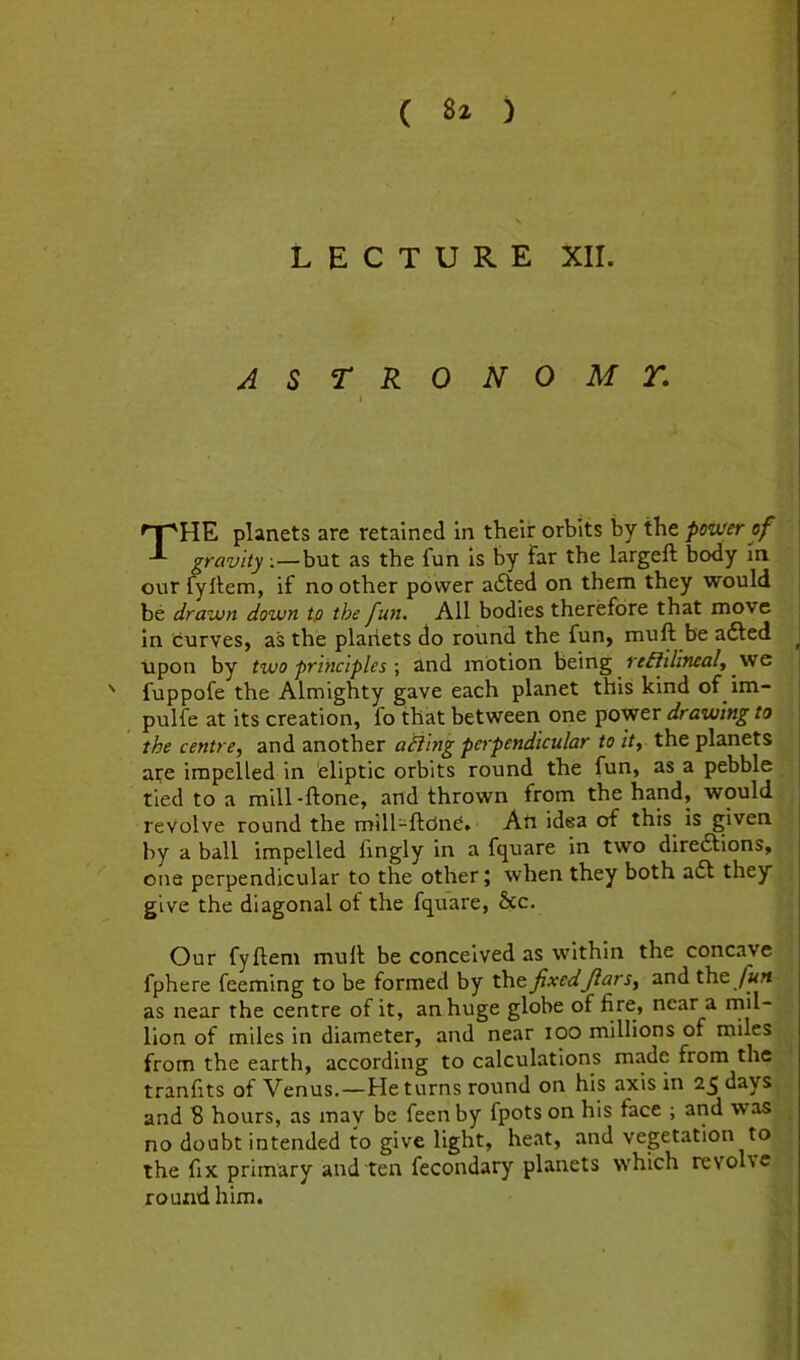 LECTURE XII. ASTRO NOMT. 'T^HE planets are retained in their orbits by the power of gravity;—but as the fun is by far the largeft body In our fyllenri, if no other power a6ted on them they would be drawn down tp the fun. All bodies therefore that move pulfe at its creation, fo that between one power drawing to the centre, and another ailing perpendicular to it, the planets are impelled in eliptic orbits round the fun, as a pebble tied to a mill -ftone, and thrown from the hand, would revolve round the mill-ftcJne. Ati idea of this is given by a ball impelled fvngly in a fquare in two diredlions, one perpendicular to the other; when they both a6l they give the diagonal of the fquare, &c. Our fyftem mull be conceived as within the concave fphere feeming to be formed by the fixedJlars, and the /«« as near the centre of it, an huge globe of fitc> near a mil- lion of miles in diameter, and near too millions of miles from the earth, according to calculations made from thcj tranlits of Venus.—He turns round on his axis in 25 days] and 8 hours, as mav be feen by fpots on his face ; and wasl no doubt intended to give light, heat, and vegetation to] the fix primary and ten fecondary planets which revolv<^ round him. \ ' fuppofe the Almighty gave each planet this kind of im in turves, as the planets do round the fun, mull be adled upon by two principles \ and motion being reililineal, vte
