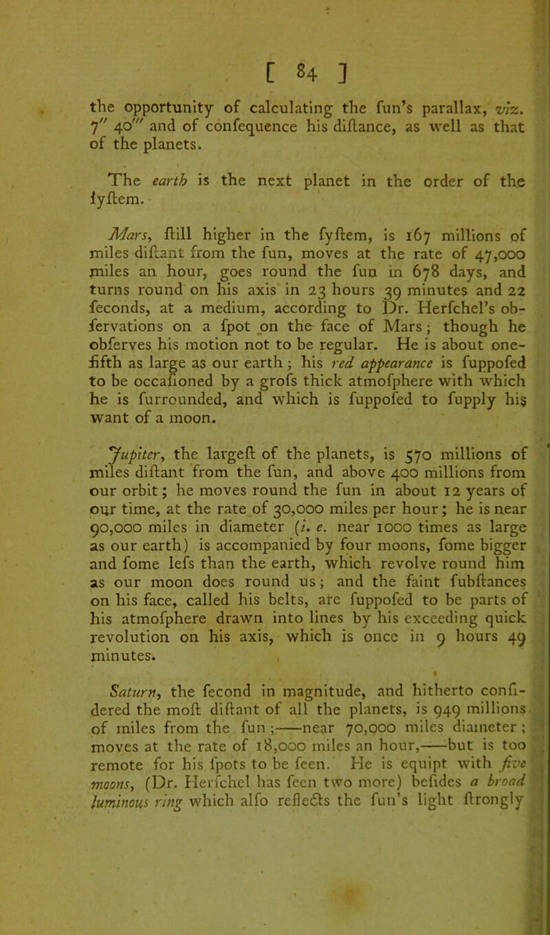 [ «4 ] the opportunity of calculating the fun’s parallax, viz. 7 40' and of confequence his diflance, as well as that of the planets. The earth is the next planet in the order of the lyftem. Mars, fllll higher in the fyftem, is 167 millions of miles diflant from the fun, moves at the rate of 47,000 jniles an hour, goes round the fun in 678 days, and turns round on his axis* in 23 hours 39 minutes and 22 feconds, at a medium, according to Dr. Herfchel’s ob- fervations on a fpot on the face of Mars; though he obferves his motion not to be regular. He is about one- fifth as large as our earth; his red appearance is fuppofed to be occafioned by a grofs thick atmofphere with which he is furrounded, and which is fuppofed to fupply hi§ want of a moon. Jupiter, the largeft of the planets, is 570 millions of miles diftant from the fun, and above 400 millions from our orbit; he moves round the fun in about 12 years of our time, at the rate of 30,000 miles per hour; he is near 90,000 miles in diameter (/. e. near 1000 times as large as our earth) is accompanied by four moons, feme bigger and fome lefs than the earth, which revolve round him as our moon does round us; and the faint fubftances on his face, called his belts, are fuppofed to be parts of his atmofphere drawn into lines by his exceeding quick revolution on his axis, which is once in 9 hours 49 minutes. » Saturn, the fecond in magnitude, and hitherto confi- dered the moft diftant of all the planets, is 949 millions of miles from the fun ; near 70,000 miles diameter; moves at the rate of 18,000 miles an hour, but is too . remote for his fpots to be feen. He is equipt with five moons, (Dr. Herfchel has feen two more) beftdes a broad luminous ring which alfo refledls the fun’s light ftrongly
