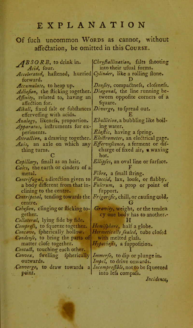 EXPLANATION Of fuch uncommon Words as cannot, without affedation, be omitted in this Course. ydBSORBy to drink in. Acid, four. Accelerated, haftened, hurried forward. Accumulate, to heap up. Adhejion, the fticking together. Affinity, related to, having an affedtion for. Alkali, fixed fait or fubftances effervelfing with acids. Analogy, likencfs, proportion. Apparatus, inftruments for ex periments. AttraSlion, a drawing together Axis, an axle on which any thing turns. C Capillary, fmall as an hair. Calcs, the earth or cinders of a metal. Centrifugal, adireftion given to a body different from that in dining to the centre. Centripetal, tending towards the centre. Cohefon, clinging or flicking to- gether. Collateral, lying fide by fide. Comprefs, to fqueeze together. Concave, fpherically hollow. Condenfe, to bring the parts of matter clofe together. ContaB, touching each other. Convex, fwclling fpherically outwards. ^Converge, to draw towards a point. ChrffialUzation, falts (hooting into their ufual forms. Cylinder, like a rolling flone. Denjity, compadnefs, clofenefs. Diagonal, the line running be- tween oppofite corners of a fquarc. Diverge, to fpread out. E a bubbling like boil- ing water. ElaJ. lie, having a fpring. EleBrometer, an eledrical gage. Efferve/cence, a ferment or dif- charge of fixed air, « waxing hot. Ellipfes, an oval line or furfacc, F Filre, a fmall flring. Flaccid, lax, loofe, or flabby. Fulcrum, a prop or point of fupport. Frigorijic, chill, or caufingcold. G Gravity, weight, or the tenden cy one body has to another.- H Hemifphere, half a globe. Hermetically fealed, tube clofed with melted glafs. Hypothefis, a fuppofition. I Immerfe, to dip or plunge in. Impel, to drive onwards. Incompreffihle, not to be fqueezcd into lefs compafs. Incidettftf