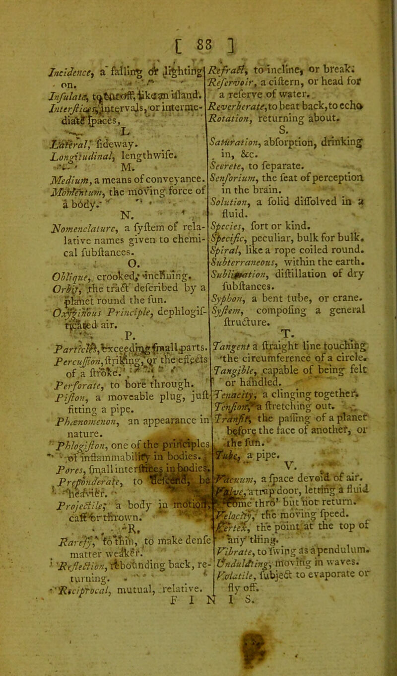 Incidence^ a' fHUin|[ ^i^ting on* Infulata, t(^ttir<»ff,‘Uk<J3mUland. r^'^ti^rvajsj'or interoie- diaVi-fcfe • • . L JjaiiraV, fideway. Longitudinal'^ lengthwife. ' M. Medium, a means of conveyance. MoWntum, the moving force of abbdy.-’^ N. Jdo7nc7iclaturc, a fyftem of rela- lative names given to chemi cal fubftances. O. OlUq7ie,. crooked,’ 'incRuing. Orb^'^ tfaft' defcribed by a plahe’t round the fun. 0:7^in'bus Principle, dephlogif- air. P. of .a ftroke'.' , Perforate, to bore through. Pijlon, a moveable plug, juft fitting a pipe. Phano7/ie7ion, an appearance in nature. ' phlogiJlo7i, one of the priridples • •.•of mftammabilif^ in bodies in' Pores, Oi\all inter Pr(pb7ideraie, to ’• --nigjfvnf'r. ■; ProjePPdeL a body [n mcSliol^^ caff''bi'tlh‘o\vn. Rarefy f folTihi, ^to make denfe matter we^i?i‘. > 'ReJleHib7i, i^botnding back, re turning. - '' 'Reciprocal, mutual, relative. F I IS RefraEl, td-incline, or break; Refcrvoir, a ciftern, or head for a Tcferve of water. Reverberate,to beat back,to echo Rotation, returning about. S. Satiiration, abforption, drinking in, &c. Secrete, to feparate. Senforium, the feat of perception in the brain. • • Solution, a folid diflblvcd in a fluid. Species, fort or kind. Specific, peculiar, bulk for bulk. Spiral, like a rope coiled round. Suhterrasieous, within the earth. Suhli$eation, diftillation of dry fubftances. Syphon, a bent tube, or crane. Syfiesn, compofing a general ftrudure. T. Tangent i llplght line touching 'the circumference of a circle. Tangible, .capable of being felt ■ ' or handled. Tenacity, a clinging together; Tehfiotrf^-a. ftretching out. ' Trdnfit% the palling of a planet b^pr§ the face of another, or tthefirh.' a pipe. V. el^MIi be -^cusm, alpace devoid of air. ‘^Jjtt^'atrn'pdoor, letting a fluid IWme-thrtj’ biit hbr return. ’. Relocl^f the moving fpeed. = 0rte% the pbintiat the top of ’ 'anything. Vibrate, to'fwing 3s a pendulum. lT7iduldting\;rAoy\^% in waves. Volatile, ^ubjed to evaporate or fly off. I S.