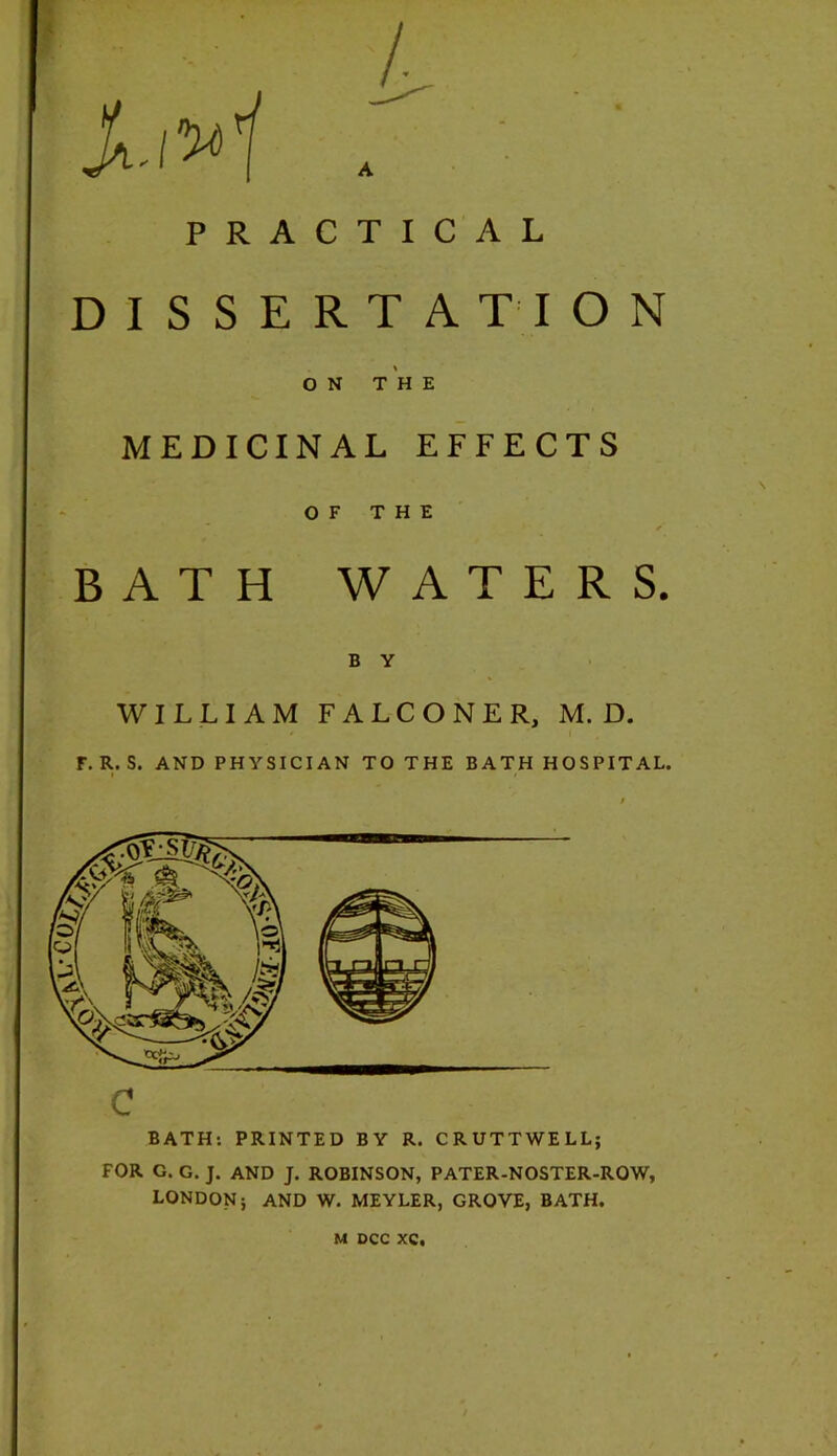 PRACTICAL DISSERTATION ON THE MEDICINAL EFFECTS OF THE BATH WATERS. B Y WILLIAM FALCONER, M. D. F.R.S. AND PHYSICIAN TO THE BATH HOSPITAL. c BATH; PRINTED BY R. CRUTTWELL; FOR G. G. J. AND J. ROBINSON, PATER-NOSTER-ROW, LONDON j AND W. MEYLER, GROVE, BATH.