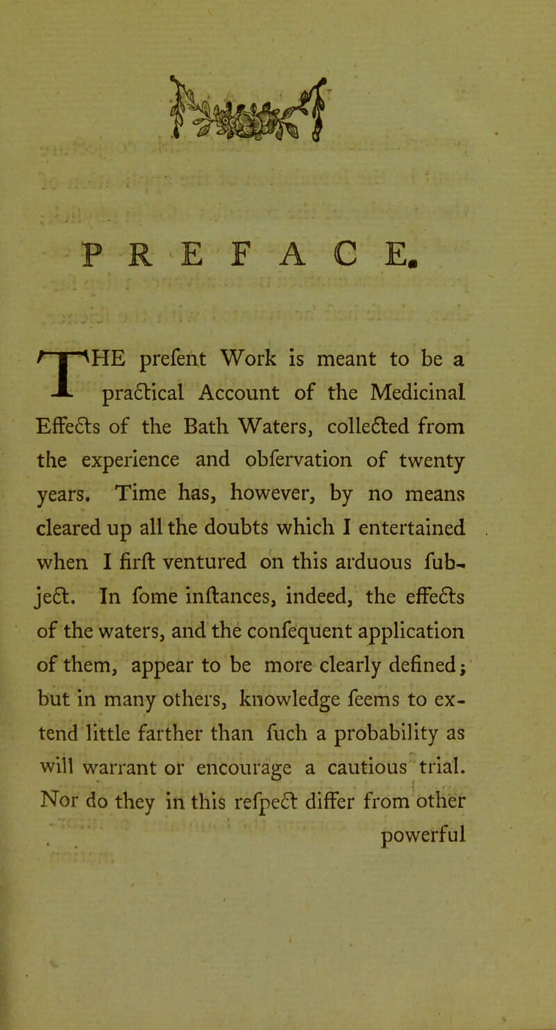 P R ‘E F A G E, HE prefent Work is meant to be a pra6lical Account of the Medicinal Effefts of the Bath Waters, colledted from the experience and obfervation of twenty years. Time has, however, by no means cleared up all the doubts which I entertained when I firft ventured on this arduous fub-i je£l. In fome inftances, indeed, the effefts of the waters, and the confequent application of them, appear to be more clearly defined; but in many others, knowledge feems to ex- tend little farther than fuch a probability as will warrant or encourage a cautious trial. Nor do they in this refpe6l differ from other powerful