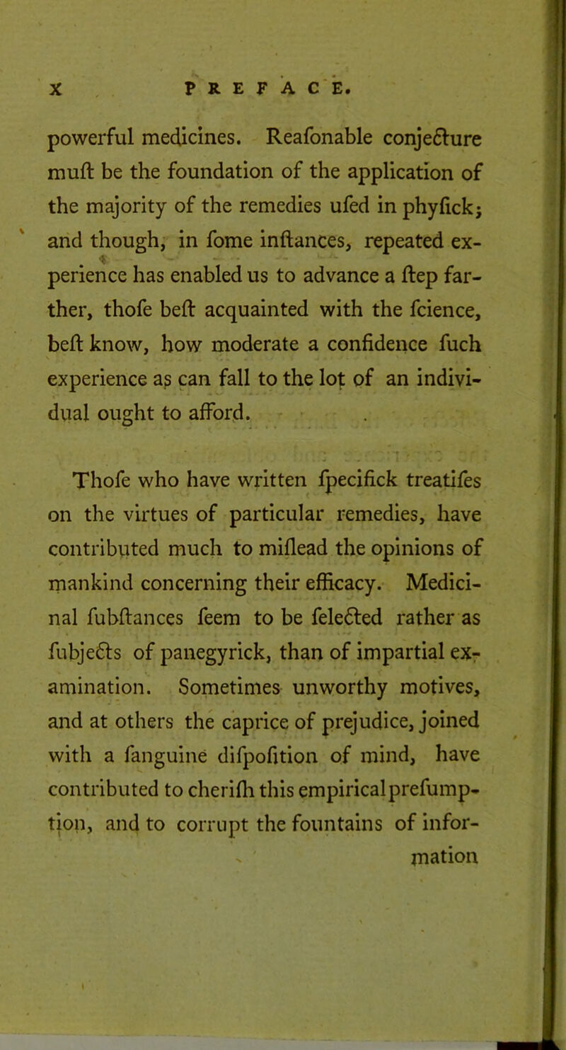 powerful medicines. Reafonable conje6lure muft be the foundation of the application of the majority of the remedies ufed in phyfickj and though; in fome inftances, repeated ex- perience has enabled us to advance a ftep far- ther, thofe beft acquainted with the fcience, beft know, how moderate a confidence fuch \ experience a? can fall to the lo^: of an indivi- dual ought to afford. Thofe who have written fpecifick treatifes on the virtues of particular remedies, have contribtited much to miflead the opinions of mankind concerning their efficacy. Medici- nal fubftances feem to be felefted rather as fubjefts of panegyrick, than of impartial eXr amination. Sometimes unworthy motives, and at others the caprice of prejudice, joined with a fanguine difpofition of mind, have contributed to cherifh this empiricalprefump- tion, and to corrupt the fountains of infor- - mation i