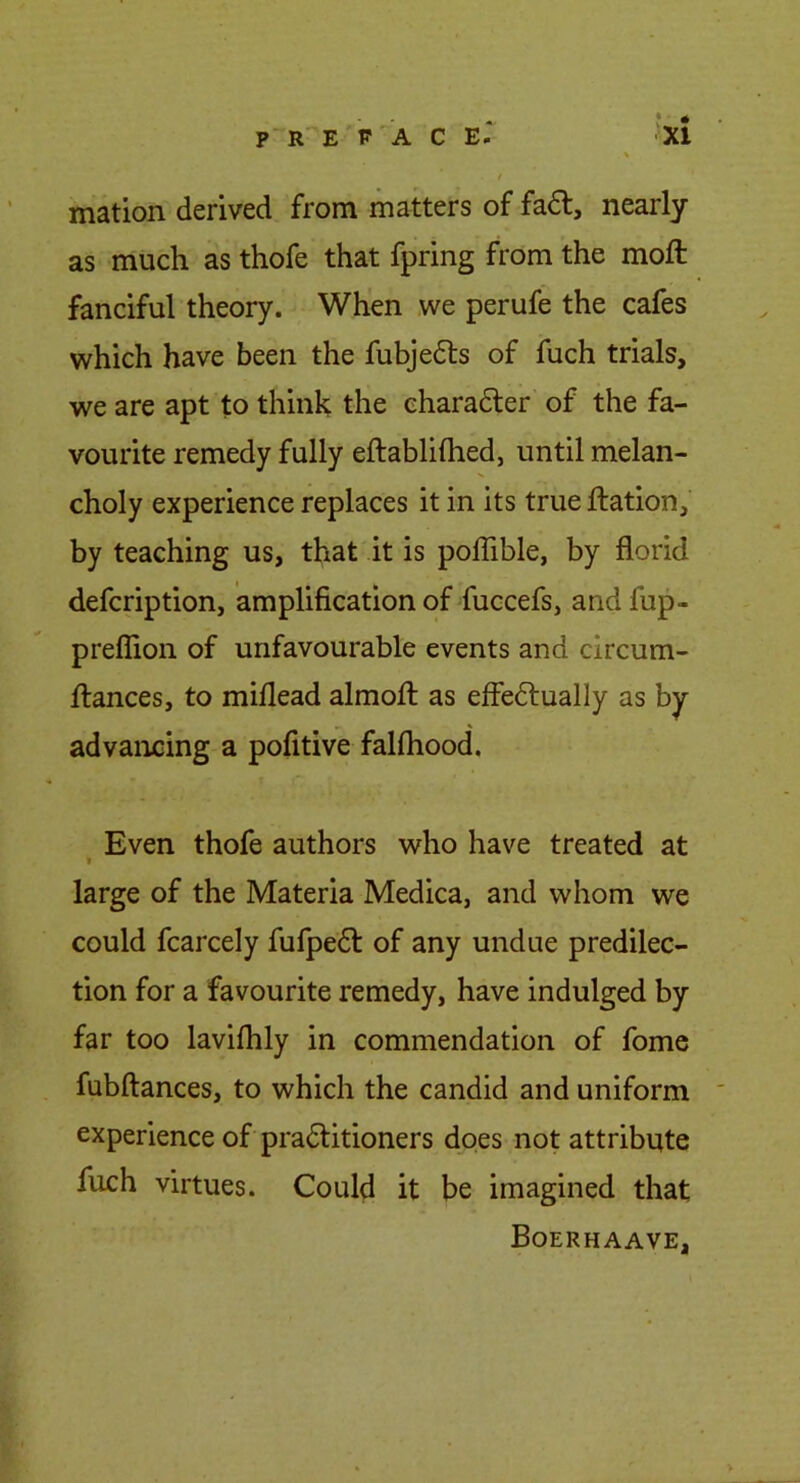 \ t mation derived from matters of fa£l, nearly as much as thofe that fpring from the moft fanciful theory. When we perufe the cafes which have been the fubjedls of fuch trials, we are apt to think the charadter of the fa- vourite remedy fully eftablilhed, until melan- choly experience replaces it in its true ftation, by teaching us, that it is poffible, by florid defcription, amplification of fuccefs, and fup- preflion of unfavourable events and circum- Itances, to miflead almofl: as effedlually as by- advancing a pofitive fahhood. Even thofe authors who have treated at large of the Materia Medica, and whom we could fcarcely fufpedl: of any undue predilec- tion for a favourite remedy, have indulged by far too laviflily in commendation of fome fubftances, to which the candid and uniform experience of pradlitioners does not attribute fuch virtues. Could it be imagined that Boerhaave,