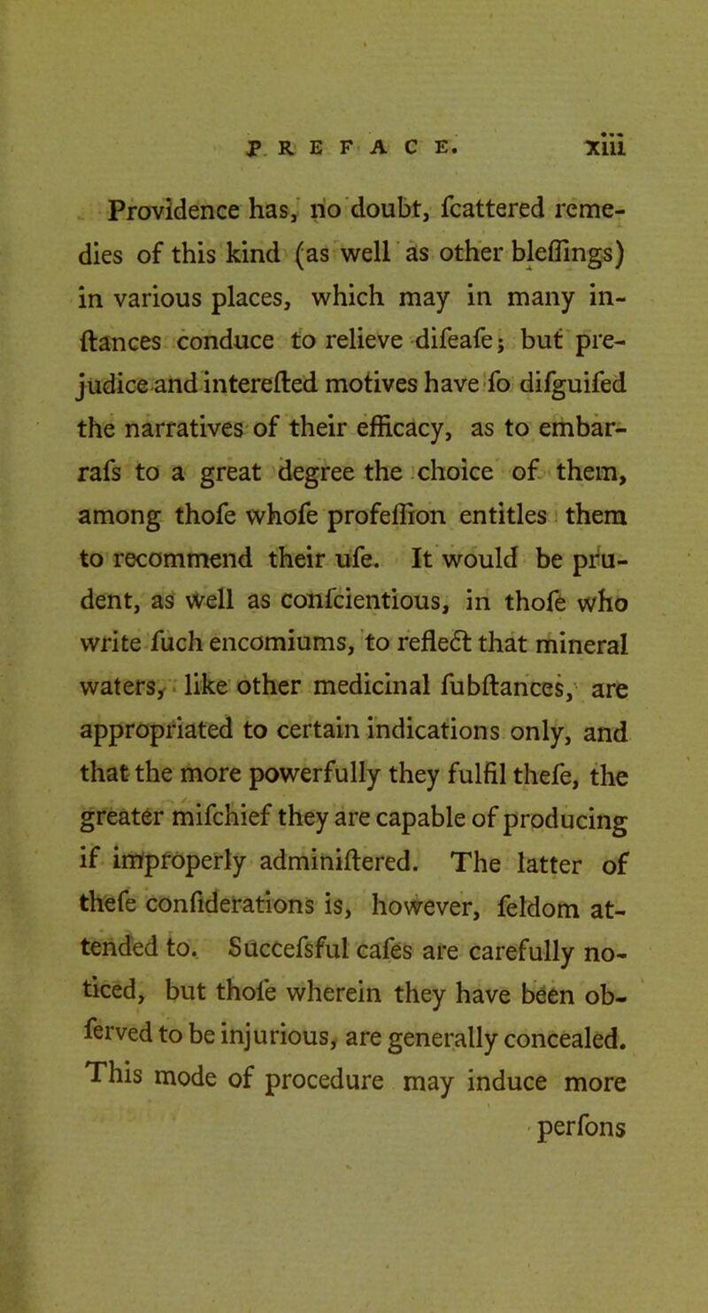 P. R E F A C E. Tilll Providence has,' no doubt, fcattered reme- dies of this kind (as'well as other blelfings) in various places, which may in many in- ftances conduce to relieve difeafe j but pre- judice and interefted motives have-fo difguifed the narratives'of their efficacy, as to embar- rafs to a great degree the .choice of- them, among thofe whofe profeffion entitles i them to recommend their ufe. It would be pru- dent, as well as confcientious, in thofe who write fach encomiums, to refleft that mineral watersy.like other medicinal fubftahces,' are appropriated to certain indications only, and that the more powerfully they fulfil thefe, the greater mifchief they are capable of producing if improperly adminiftered. The latter of thefe confiderations is, however, feldom at- tended to. Succefsful cafes are carefully no- ticed, but thofe wherein they have been ob- ferved to be injurious, are generally concealed. This mode of procedure may induce more ' perfons