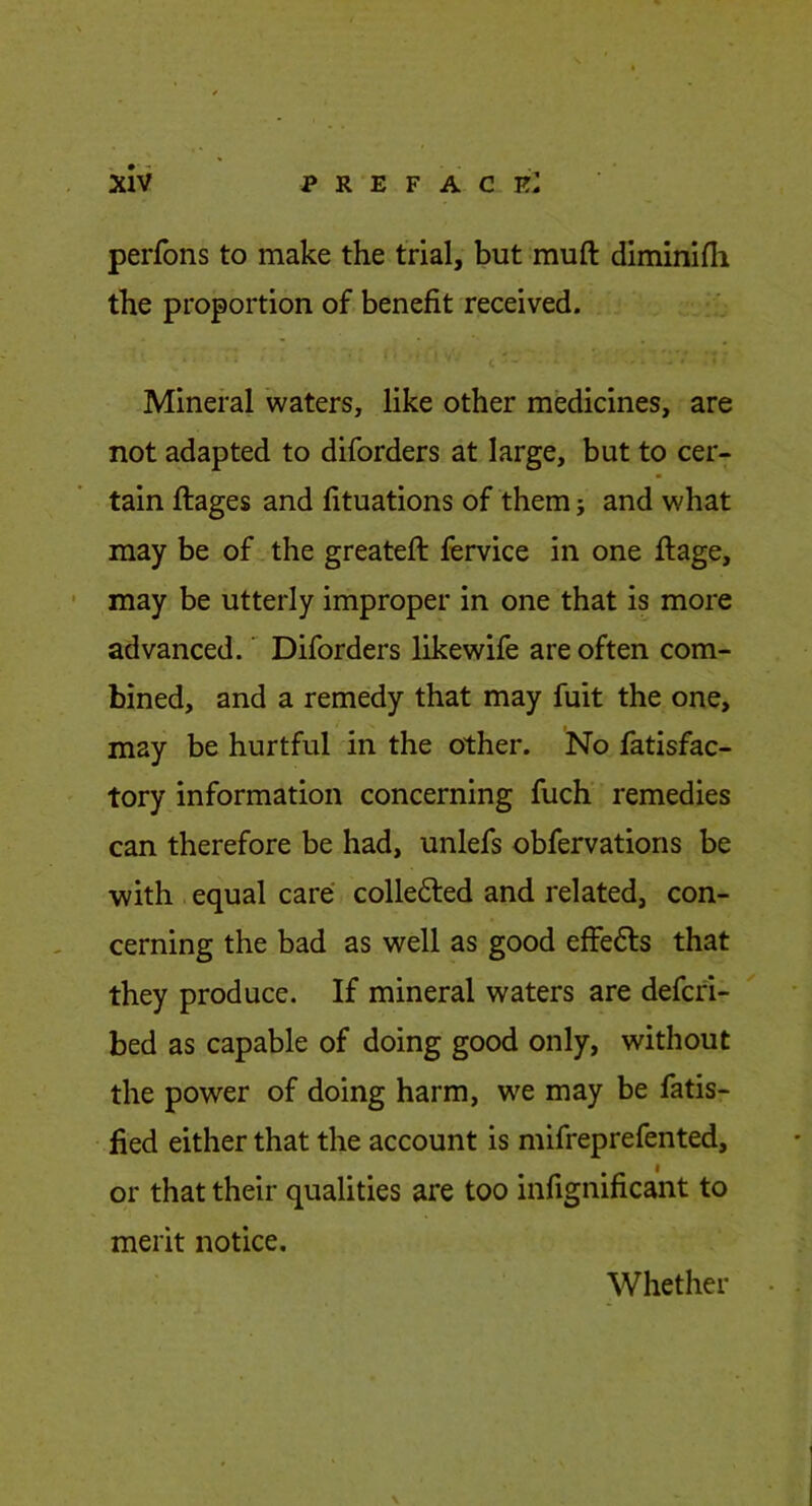 perfons to make the trial, but muft diminifli the proportion of benefit received. c Mineral 'waters, like other medicines, are not adapted to diforders at large, but to cer- tain ftages and fituations of them j and what may be of. the greateft fervice in one ftage, may be utterly improper in one that is more advanced.' Diforders likewife are often com- bined, and a remedy that may fuit the one, may be hurtful in the other. No fatisfac- tory information concerning fuch remedies can therefore be had, unlefs obfervations be with equal care colledled and related, con- cerning the bad as well as good effedls that they produce. If mineral waters are defcri- bed as capable of doing good only, without the power of doing harm, we may be fatis- fied either that the account is mifreprefented, or that their qualities are too infignificant to merit notice. Whether