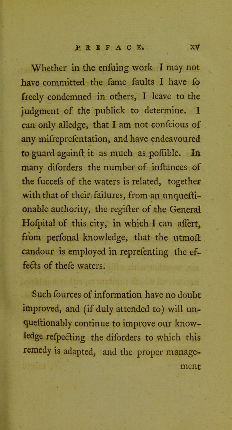 Whether in the enfuing work I may not have committed the fame faults I have fo freely condemned in others, I leave to'the judgment of the publick to determine. 1 can only alledge, that I am not confcious of any mifreprefentation, and have endeavoured to guard againft it as much as poflible. In many diforders the number of inftances of the fuccefs of the waters is related, together with that of their, failures, from an unquelli- onable authority, the regifter of the General Hofpital of this city; in which I can alfert, from perfonal knowledge, that the utmoft: candour is employed in reprefenting the ef- fects of thefe waters. Such fources of information have no doubt improved, and (if duly attended to) will un- queftionably continue to improve our know- ledge refpe6ling the diforders to which this remedy is adapted, and the proper manage- ment