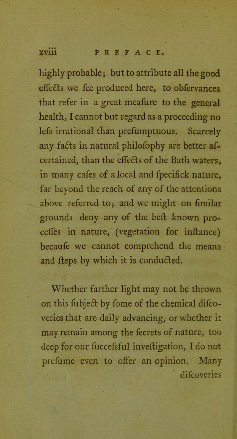 highly probables but to attribute all the good efFe6ls we fee produced here, to obfervances that refer in a great meafure to the general health, I cannot but regard as a proceeding no lefs irrational than prefumptuous. Scarcely any fadts in natural philofophy are better af- certained, than the effedls of the Bath waters, V in many cafes of a local and fpecifick nature, far beyond the reach of any of the attentions - above referred toj and we might on fimilar grounds deny any of the belt known pro- celfes in nature, (vegetation for inftance) becaufe we cannot comprehend the means and fteps by which it is conduced. Whether farther light may not be thrown on this fubjedf by fome of the chemical difco- veries that are daily advancing, or whether it may remain among the fecrets of nature, too deep for our fuccefsful inveftigation, I do not prefume even to ojffer an opinion. Many difcoveries