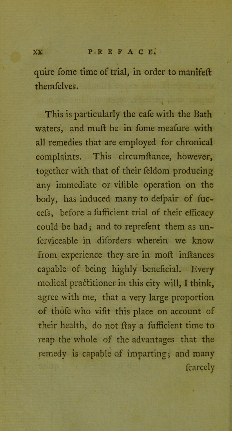 quire fome time of trial, in order to manifeft themfelves. \ This is particularly the cafe with the Bath waters, and muft be in fome meafure with all remedies that are employed for chronical t complaints. This circumftance, however, together with that of their feldom producing any immediate or vifible operation on the body, has induced many to defpair of fuc- cefs, before a fufficient trial of their efficacy could be had j and to reprefent them as un- ferviceable in diforders wherein we know from experience they are in moft inftances capable of being highly beneficial. Every medical pra6litioner in this city will, I think, agree with me, that a very large proportion of thofe who vifit this place on account of their health, do not ftay a fufficient time to reap the whole of the advantages that the remedy is capable of impartingj and many fcarcely t