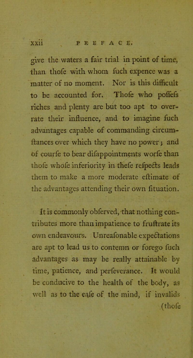 give the waters a fair trial in point of time, than thofe with whom fuch expence was a matter of no moment. Nor is this difficult to be accounted for. Thofe who poffefs riches and plenty are but too apt to over- rate their influence, and to imagine fuch advantages capable of'commanding circum- ftances over which they have no power; and of courfe to bear difappointments worfe than thofe whole inferiority in tfiefe refpefts leads them to make a more moderate eflimate of the advantages attending their own fituation. It is commonly obferved, that nothing con- tributes more than impatience to fruftrate its own endeavours. Unreafonable expedlations are apt to lead us to contemn or forego fucli advantages as may be really attainable by time, patience, and perfeverance. It would be conducive to the health of the body, as well as to the e^fe of the mind, if invalids (thofe
