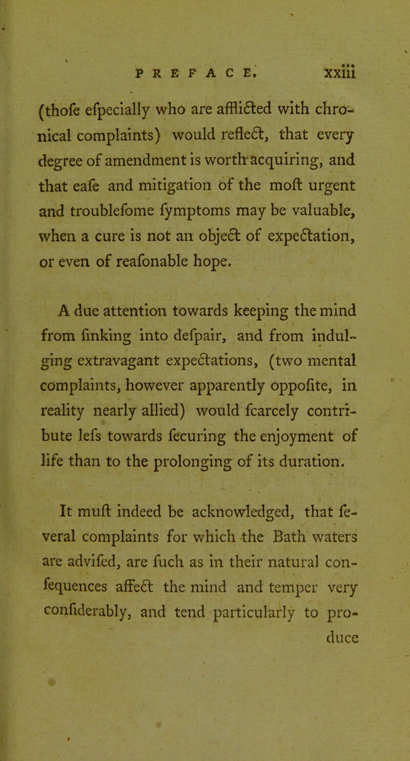 (thofe efpecially who are afflifted with chro- nical complaints) would reflect, that every degree of amendment is worthr acquiring, and that eafe and mitigation of the moft urgent and troublefome fymptoms may be valuable, when a cure is not an obje6l of expe6lation, or even of reafonable hope. A due attention towards keeping the mind from finking into defpair, and from indul- ging extravagant expe6lations, (two mental complaints, however apparently oppofite, in reality nearly allied) would fcarcely contri- bute lefs towards fe'curing the enjoyment of life than to the prolonging of its duration. It muft indeed be acknowledged, that fe- veral complaints for which -the Bath waters are advifed, are fuch as in their natural con- fequences affe<5l the mind and temper veiy confiderably, and tend particularly to pro- duce