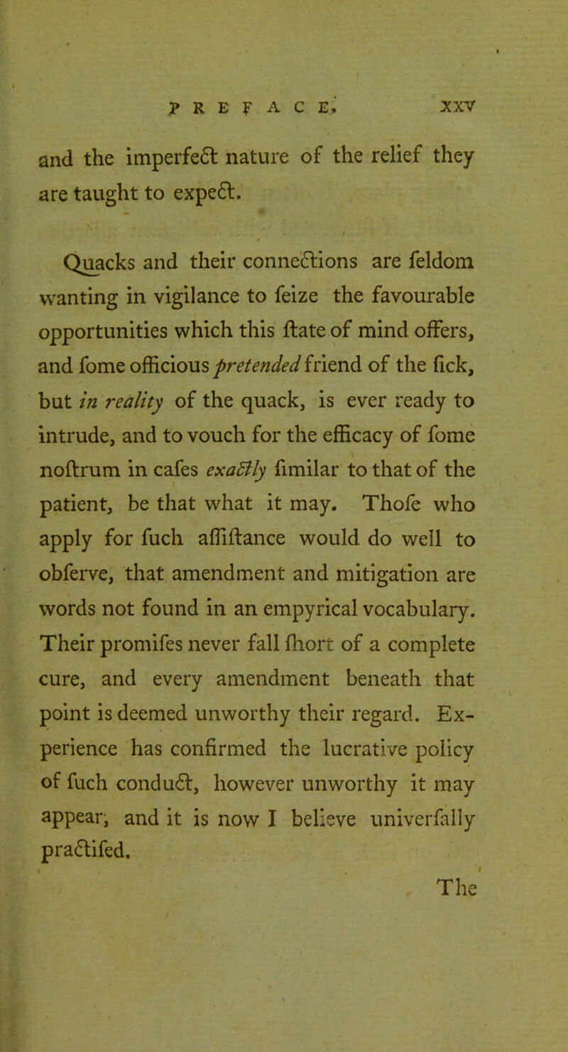 and the imperfefl nature of the relief they are taught to expe6t. S r Quacks and their conne£lions are feldom wanting in vigilance to feize the favourable opportunities which this ftate of mind offers, and fome officious pretended friend of the fick, but in reality of the quack, is ever ready to intrude, and to vouch for the efficacy of fome \ noftnim in cafes exaSlly fimilar to that of the patient, be that what it may. Thofe who apply for fuch affiflance would do well to obferve, that amendment and mitigation are words not found in an empyrical vocabulary. Their promifes never fall fhort of a complete cure, and every amendment beneath that point is deemed unworthy their regard. Ex- perience has confirmed the lucrative policy of fuch conduct, however unworthy it may appear^ and it is now I believe univerfally praflifed. , The’