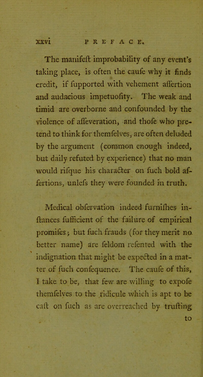 The mariifeft improbability of any event’s taking place, is often the caufe why it finds credit, if fupported with vehement affertion and audacious impetuofity. The weak and timid are overborne and confounded by the violence of afleveration, arid thofe who pre- tend to think for themfelves, are often deluded by the argument (common enough indeed, but daily refuted by experience) that no man would rifque his chara61;er on fuch bold af- fertions, unlefs they were founded in truth. Medical obfervation indeed furniilies in- ftances fufficient of the failure of empirical promifesj but fuch frauds (for they merit no- better name) are feldom refented with the indignation that might be expe6led in a mat- ter of fuch confequence. The caufe of this, I take to be, that few are willing to expofe themfelyes to the ^ridicule which is apt to be call on fuch as are overreached by trufting to